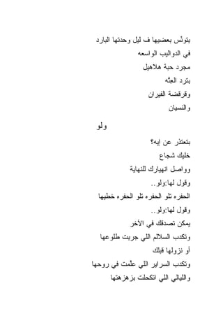 ‫ِﺘﻭ ﱢﺱ ﺒﻌﻀﻴﻬﺎ ﻑ ﻟﻴل ﻭﺤﺩﺘﻬﺎ ﺍﻟﺒﺎﺭﺩ‬
                             ‫ﺒ ﻨ‬
                 ‫ﻓﻲ ﺍﻟﺩﻭﺍﻟﻴﺏ ﺍﻟﻭﺍﺴﻌﻪ‬
                  ‫ﻤﺠﺭﺩ ﺤﺒﺔ ﻫﻼﻫﻴل‬
                          ‫ﺒﺘﺭﺩ ﺍﻟﻌ ﱠﻪ‬
                           ‫ِﺘ‬
                    ‫ﻭﻗﺭﻗﻀﺔ ﺍﻟﻔﻴﺭﺍﻥ‬
                            ‫ﻭﺍﻟﻨﺴﻴﺎﻥ‬

 ‫ﻭﻟﻭ‬
                     ‫ﺒﺘﻌﺘﺫﺭ ﻋﻥ ﺇﻴﻪ؟‬
                        ‫ﺨﻠﻴﻙ ﺸﺠﺎﻉ‬
              ‫ﻭﻭﺍﺼل ﺍﻨﻬﻴﺎﺭﻙ ﻟﻠﻨﻬﺎﻴﺔ‬
                     ‫ﻭﻗﻭل ﻟﻬﺎ:ﻭﻟﻭ..‬
  ‫ﺍﻟﺤﻔﺭﻩ ﺘﻠﻭ ﺍﻟﺤﻔﺭﻩ ﺘﻠﻭ ﺍﻟﺤﻔﺭﻩ ﺨﻁﻴﻬﺎ‬
                     ‫ﻭﻗﻭل ﻟﻬﺎ:ﻭﻟﻭ..‬
             ‫ﻴﻤﻜﻥ ﺘﺼﺩﻗﻙ ﻓﻲ ﺍﻵﺨﺭ‬
  ‫ﻭﺘﻜﺩﺏ ﺍﻟﺴﻼﻟﻡ ﺍﻟﻠﻲ ﺠﺭ ِﺕ ﻁﻠﻭﻋﻬﺎ‬
          ‫‪ ‬ﺒ‬
                      ‫ﺃﻭ ﻨﺯﻭﻟﻬﺎ ﻗﺒﻠﻙ‬
‫ﻭﺘﻜﺩﺏ ﺍﻟﺴﺭﺍﻴﺭ ﺍﻟﻠﻲ ﻋﱢﻤﺕ ﻓﻲ ﺭﻭﺤﻬﺎ‬
           ‫ﻠ‬
       ‫ﻭﺍﻟﻠﻴﺎﻟﻲ ﺍﻟﻠﻲ ﺍﺘﻜﺤﻠﺕ ﺒﺯﻫﺯﻫﺘﻬﺎ‬
 