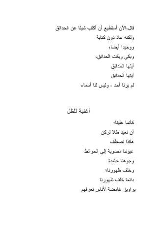 ‫ﻗﺎل،ﺍﻵﻥ ﺃﺴﺘﻁﻴﻊ ﺃﻥ ﺃﻜﺘﺏ ﺸﻴ ًﺎ ﻋﻥ ﺍﻟﺤﺩﺍﺌﻕ‬
            ‫ﺌ‬
                    ‫ﻭﻟﻜﻨﻪ ﻋﺎﺩ ﺩﻭﻥ ﻜﺘﺎﺒﺔ‬
                          ‫ﻭﻭﺤﻴ ‪‬ﺍ ﺃﻴ ‪‬ﺎ،‬
                            ‫ﺩ ﻀ‬
                   ‫ﻭﺒﻜﻰ ﻭﺒﻜﺕ ﺍﻟﺤﺩﺍﺌﻕ،‬
                           ‫ﺃﻴﺘﻬﺎ ﺍﻟﺤﺩﺍﺌﻕ‬
                           ‫ﺃﻴﺘﻬﺎ ﺍﻟﺤﺩﺍﺌﻕ‬
            ‫ﻟﻡ ﻴﺭﻨﺎ ﺃﺤﺩ ، ﻭﻟﻴﺱ ﻟﻨﺎ ﺃﺴﻤﺎﺀ‬



     ‫ﺃﻏﻨﻴﺔ ﻟﻠﻅل‬
                             ‫ﻜﺄﻨﻤﺎ ﻋﻠﻴﻨﺎ؛‬
                      ‫ﺃﻥ ﻨﻌﻴﺩ ﻅﻼ ﻟﺭﻜﻥ‬
                           ‫ﹰ‬
                           ‫ﻫﻜﺫﺍ ﻨﺼﻁﻑ‬
              ‫ﻋﻴﻭﻨﻨﺎ ﻤﺼﻭﺒﺔ ﺇﻟﻰ ﺍﻟﺤﻭﺍﺌﻁ‬
                          ‫ﻭﺠﻭﻫﻨﺎ ﺠﺎﻤﺩﺓ‬
                        ‫ﻭﺨﻠﻑ ﻅﻬﻭﺭﻨﺎ؛‬
                      ‫ﺩﺍﺌ ‪‬ﺎ ﺨﻠﻑ ﻅﻬﻭﺭﻨﺎ‬
                                  ‫ﻤ‬
            ‫ﺒﺭﺍﻭﻴﺯ ﻏﺎﻤﻀﺔ ﻷﻨﺎﺱ ﻨﻌﺭﻓﻬﻡ‬
 