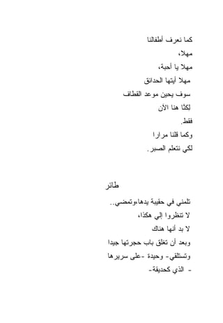 ‫ﻜﻤﺎ ﻨﻌﺭﻑ ﺃﻁﻔﺎﻟﻨﺎ‬
                          ‫ﻤﻬ ﹰ،‬
                           ‫ﻼ‬
                  ‫ﻤﻬﻼ ﻴﺎ ﺃﺤﺒﺔ،‬
                           ‫ﹰ‬
             ‫ﻤﻬﻼ ﺃﻴﺘﻬﺎ ﺍﻟﺤﺩﺍﺌﻕ‬
                           ‫ﹰ‬
       ‫ﺴﻭﻑ ﻴﺤﻴﻥ ﻤﻭﻋﺩ ﺍﻟﻘﻁﺎﻑ‬
                  ‫ِﻜ ﱠﺎ ﻫﻨﺎ ﺍﻵﻥ‬
                           ‫ﻟﻨ‬
                           ‫ﻓﻘﻁ.‬
                ‫ﻭﻜﻤﺎ ﻗﻠﻨﺎ ﻤﺭﺍ ‪‬ﺍ‬
                 ‫ﺭ‬
              ‫ﻟﻜﻲ ﻨﺘﻌﻠﻡ ﺍﻟﺼﺒﺭ.‬



‫ﻁﺎﺌﺭ‬
 ‫ﺘﻠﻤﻨﻲ ﻓﻲ ﺤﻘﻴﺒﺔ ﻴﺩﻫﺎ،ﻭﺘﻤﻀﻲ..‬
           ‫ﻻ ﺘﻨﻅﺭﻭﺍ ﺇﻟﻲ ﻫﻜﺫﺍ،‬
                 ‫‪‬‬
               ‫ﻻ ﺒﺩ ﺃﻨﻬﺎ ﻫﻨﺎﻙ‬
‫ﻭﺒﻌﺩ ﺃﻥ ﺘﻐﻠﻕ ﺒﺎﺏ ﺤﺠﺭﺘﻬﺎ ﺠﻴ ‪‬ﺍ‬
 ‫ﺩ‬
‫ﻭﺘﺴﺘﻠﻘﻲ- ﻭﺤﻴﺩﺓ -ﻋﻠﻰ ﺴﺭﻴﺭﻫﺎ‬
              ‫- ﺍﻟﺫﻱ ﻜﺤﺩﻴﻘﺔ-‬
 