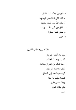 ‫ﺘﺤﺘﺎﺝ ﻤﻥ ﻴﻘﻁﻑ ﻟﻬﺎ ﺍﻟﺜﻤﺎﺭ‬
          ‫- ﺘﻠﻙ ﺍﻟﺘﻲ ﺘﺩﻟﺕ ﻤﻥ ﺍﻟﻭﺠﻊ-‬
            ‫ﺃﻭ ﻴﺒﻠل ﺍﻷﺭﺽ ﺘﺤﺕ ﺠﻨﺒﻴﻬﺎ‬
            ‫- ﺍﻷﺭﺽ ﺍﻟﺘﻲ ﺘﻨﻔﺙ ﻨﺎ ‪‬ﺍ-‬
              ‫ﺭ‬
                    ‫ﺃﻭ ﺤﺘﻰ ﻴﻠﺤﻕ ﻁﺎﺌ ‪‬ﺍ‬
                     ‫ﺭ‬
                                 ‫ﺒﺴﻜﻴﻥ.‬



‫ﻏﻨﺎﺀ ..ﻴﺠﻌﻠﻜﻡ ﺘﺒﻜﻭﻥ‬
                   ‫ﻜﺎﻨﺎ ﺒﻼ ﺃﻨﻔﺎﺱ ﺘﻘﺭﻴ ‪‬ﺎ‬
                    ‫ﺒ‬
                  ‫ﻟﻜﻨﻬﻤﺎ ﻭﺍﺼﻼ ﺍﻟﻐﻨﺎﺀ.‬
           ‫ﺭﺒﻤﺎ ﺘﻤ ﱠﻨﺎ ﻤﻥ ﺇﺤﺭﺍﺯ ﻤﻴﺩﺍﻟﻴﺔ‬
                              ‫ﻜ‬
                  ‫ﺘﻠﻴﻕ ﺒﻌﺩﺍﺀﻴﻥ ﺸﺭﻴﻔﻴﻥ‬
              ‫ﻟﻡ ﻴﺩﻋﻬﻤﺎ ﺃﺤﺩ ﺇﻟﻰ ﺍﻟﺴﺒﺎﻕ‬
                    ‫ﻓﺠﺎﺀﺍ ﻤﺘﺄﺨﺭﻴﻥ ﺠ ‪‬ﺍ‬
                     ‫ﺩ‬
                      ‫ﻭﺒﻼ ﺃﻨﻔﺎﺱ ﺘﻘﺭﻴ ‪‬ﺎ‬
                       ‫ﺒ‬
                        ‫ﻭﻟﻡ ﻴﻁﻠﺒﺎ ﺍﻟﻤﺩﺩ‬
                                   ‫،...‬
 