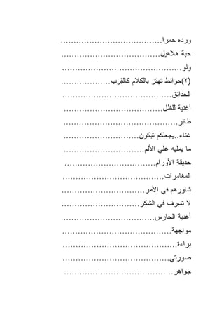 ‫ﻭﺭﺩﻩ ﺤﻤﺭﺍ.......................................‬
‫ﺤﺒﺔ ﻫﻼﻫﻴل......................................‬
‫ﻭﻟﻭ..............................................‬
‫)٢(ﺤﻭﺍﺌﻁ ﺘﻬﺘﺯ ﺒﺎﻟﻜﻼﻡ ﻜﺎﻟﻘ ‪‬ﺏ...................‬
                    ‫ِﺭ‬
‫ﺍﻟﺤﺩﺍﺌﻕ..........................................‬
 ‫ﺃﻏﻨﻴﺔ ﻟﻠﻅل......................................‬
 ‫ﻁﺎﺌﺭ............................................‬
 ‫ﻏﻨﺎﺀ..ﻴﺠﻌﻠﻜﻡ ﺘﺒﻜﻭﻥ.............................‬
 ‫ﻤﺎ ﻴﻤﻠﻴﻪ ﻋﻠﻲ ﺍﻷﻟﻡ...............................‬
                                     ‫‪‬‬
 ‫ﺤﺩﻴﻘﺔ ﺍﻷﻭﺭﺍﻡ...................................‬
‫ﺍﻟﻤﻐﺎﻤﺭﺍﺕ.......................................‬
‫ﺸﺎﻭﺭﻫﻡ ﻓﻲ ﺍﻷﻤﺭ................................‬
‫ﻻ ﺘﺴﺭﻑ ﻓﻲ ﺍﻟﺸﻜﺭ..............................‬
‫ﺃﻏﻨﻴﺔ ﺍﻟﺤﺎﺭﺱ....................................‬
‫ﻤﻭﺍﺠﻬﺔ..........................................‬
‫ﺒﺭﺍﺀﺓ............................................‬
‫ﺼﻭﺭﺘﻲ.........................................‬
 ‫ﺠﻭﺍﻫﺭ..........................................‬
 