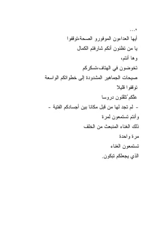 ‫،...‬
          ‫ﺃﻴﻬﺎ ﺍﻟﻌﺩﺍﺀﻭﻥ ﺍﻟﻤﻭﻓﻭﺭﻭ ﺍﻟﺼﺤﺔ،ﺘﻭﻗﻔﻭﺍ‬
                ‫ﻴﺎ ﻤﻥ ﺘﻅﻨﻭﻥ ﺃﻨﻜﻡ ﺸﺎﺭﻓﺘﻡ ﺍﻟﻜﻤﺎل‬
                                      ‫ﻭﻫﺎ ﺃﻨﺘﻡ،‬
                  ‫ﺘﺨﻭﻀﻭﻥ ﻓﻲ ﺍﻟﻬﺘﺎﻑ،ﺘﺴﻜﺭﻜﻡ‬
‫ﺼﻴﺤﺎﺕ ﺍﻟﺠﻤﺎﻫﻴﺭ ﺍﻟﻤﺸﺩﻭﺩﺓ ﺇﻟﻰ ﺨﻁﻭﺍﺘﻜﻡ ﺍﻟﻭﺍﺴﻌﺔ‬
                                    ‫ﺘﻭﻗﻔﻭﺍ ﻗﻠﻴﻼ‬
                                    ‫ﹰ‬
                            ‫ﻋﱠﻜﻡ ُﺘﻠ ﱠﻨﻭﻥ ﺩﺭﻭ ‪‬ﺎ‬
                             ‫ﺴ‬        ‫ﻠ ﹶﻘ‬
 ‫- ﻟﻡ ﺘﺠﺩ ﻟﻬﺎ ﻤﻥ ﻗﺒل ﻤﻜﺎ ﹰﺎ ﺒﻴﻥ ﺃﺠﺴﺎﺩﻜﻡ ﺍﻟﻔﺘﻴﺔ -‬
                       ‫ﻨ‬
                            ‫ﻭﺃﻨﺘﻡ ﺘﺴﺘﻤﻌﻭﻥ ﻟﻤﺭﺓ‬
                   ‫ﺫﻟﻙ ﺍﻟﻐﻨﺎﺀ ﺍﻟﻤﻨﺒﻌﺙ ﻤﻥ ﺍﻟﺨﻠﻑ‬
                                      ‫ﻤﺭﺓ ﻭﺍﺤﺩﺓ‬
                                 ‫ﺘﺴﺘﻤﻌﻭﻥ ﺍﻟﻐﻨﺎﺀ‬
                            ‫ﺍﻟﺫﻱ ﻴﺠﻌﻠﻜﻡ ﺘﺒﻜﻭﻥ.‬
 