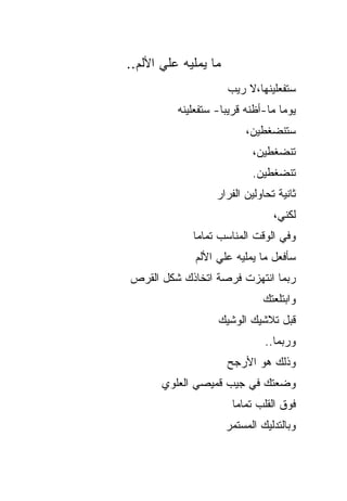 ‫ﻤﺎ ﻴﻤﻠﻴﻪ ﻋﻠﻲ ﺍﻷﻟﻡ..‬
       ‫‪‬‬
                      ‫ﺴﺘﻔﻌﻠﻴﻨﻬﺎ،ﻻ ﺭﻴﺏ‬
          ‫ﻴﻭ ‪‬ﺎ ﻤﺎ-ﺃﻅﻨﻪ ﻗﺭﻴ ‪‬ﺎ- ﺴﺘﻔﻌﻠﻴﻨﻪ‬
                     ‫ﺒ‬              ‫ﻤ‬
                           ‫ﺴﺘﻨﻀﻐﻁﻴﻥ،‬
                             ‫ﺘﻨﻀﻐﻁﻴﻥ،‬
                             ‫ﺘﻨﻀﻐﻁﻴﻥ.‬
                   ‫ﺜﺎﻨﻴﺔ ﺘﺤﺎﻭﻟﻴﻥ ﺍﻟﻔﺭﺍﺭ‬
                                  ‫ﻟﻜﻨﻲ،‬
             ‫ﻭﻓﻲ ﺍﻟﻭﻗﺕ ﺍﻟﻤﻨﺎﺴﺏ ﺘﻤﺎ ‪‬ﺎ‬
              ‫ﻤ‬
              ‫ﺴﺄﻓﻌل ﻤﺎ ﻴﻤﻠﻴﻪ ﻋﻠﻲ ﺍﻷﻟﻡ‬
                   ‫‪‬‬
‫ﺭﺒﻤﺎ ﺍﻨﺘﻬﺯﺕ ﻓﺭﺼﺔ ﺍﺘﺨﺎﺫﻙ ﺸﻜل ﺍﻟﻘﺭﺹ‬
                               ‫ﻭﺍﺒﺘﻠﻌﺘﻙ‬
                    ‫ﻗﺒل ﺘﻼﺸﻴﻙ ﺍﻟﻭﺸﻴﻙ‬
                                ‫ﻭﺭﺒﻤﺎ..‬
                      ‫ﻭﺫﻟﻙ ﻫﻭ ﺍﻷﺭﺠﺢ‬
       ‫ﻭﻀﻌﺘﻙ ﻓﻲ ﺠﻴﺏ ﻗﻤﻴﺼﻲ ﺍﻟﻌﻠﻭﻱ‬
                       ‫ﻓﻭﻕ ﺍﻟﻘﻠﺏ ﺘﻤﺎ ‪‬ﺎ‬
                        ‫ﻤ‬
                      ‫ﻭﺒﺎﻟﺘﺩﻟﻴﻙ ﺍﻟﻤﺴﺘﻤﺭ‬
 