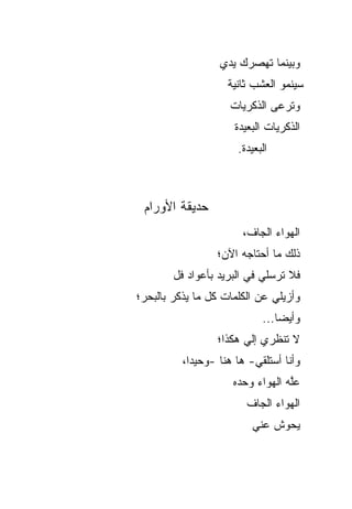 ‫ﻭﺒﻴﻨﻤﺎ ﺘﻬﺼﺭﻙ ﻴﺩﻱ‬
                    ‫ﺴﻴﻨﻤﻭ ﺍﻟﻌﺸﺏ ﺜﺎﻨﻴﺔ‬
                     ‫ﻭﺘﺭﻋﻰ ﺍﻟﺫﻜﺭﻴﺎﺕ‬
                      ‫ﺍﻟﺫﻜﺭﻴﺎﺕ ﺍﻟﺒﻌﻴﺩﺓ‬
                       ‫ﺍﻟﺒﻌﻴﺩﺓ.‬



 ‫ﺤﺩﻴﻘﺔ ﺍﻷﻭﺭﺍﻡ‬
                        ‫ﺍﻟﻬﻭﺍﺀ ﺍﻟﺠﺎﻑ،‬
                  ‫ﺫﻟﻙ ﻤﺎ ﺃﺤﺘﺎﺠﻪ ﺍﻵﻥ؛‬
        ‫ﻓﻼ ﺘﺭﺴﻠﻲ ﻓﻲ ﺍﻟﺒﺭﻴﺩ ﺒﺄﻋﻭﺍﺩ ﹸل‬
         ‫ﻓ‬
‫ﻭﺃﺯﻴﻠﻲ ﻋﻥ ﺍﻟﻜﻠﻤﺎﺕ ﻜل ﻤﺎ ﻴﺫﻜﺭ ﺒﺎﻟﺒﺤﺭ؛‬
                             ‫ﻭﺃﻴﻀﺎ...‬
                                 ‫‪‬‬
                  ‫ﻻ ﺘﻨﻅﺭﻱ ﺇﻟﻲ ﻫﻜﺫﺍ؛‬
                        ‫‪‬‬
          ‫ﻭﺃﻨﺎ ﺃﺴﺘﻠﻘﻲ- ﻫﺎ ﻫﻨﺎ -ﻭﺤﻴ ‪‬ﺍ،‬
            ‫ﺩ‬
                      ‫ﻋﱠﻪ ﺍﻟﻬﻭﺍﺀ ﻭﺤﺩﻩ‬
                                  ‫‪‬ﻠ ‪‬‬
                         ‫ﺍﻟﻬﻭﺍﺀ ﺍﻟﺠﺎﻑ‬
                          ‫ﻴﺤﻭﺵ ﻋﻨﻲ‬
 