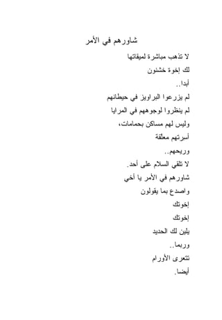 ‫ﺸﺎﻭﺭﻫﻡ ﻓﻲ ﺍﻷﻤﺭ‬
            ‫ﻻ ﺘﺫﻫﺏ ﻤﺒﺎﺸﺭﺓ ﻟﻤﻴﻘﺎﺘﻬﺎ‬
                   ‫ﻟﻙ ﺇﺨﻭﺓ ﺨﺸﻨﻭﻥ‬
                              ‫ﺃﺒ ‪‬ﺍ..‬
                                 ‫ﺩ‬
     ‫ﻟﻡ ﻴﺯﺭﻋﻭﺍ ﺍﻟﺒﺭﺍﻭﻴﺯ ﻓﻲ ﺤﻴﻁﺎﻨﻬﻡ‬
       ‫ﻟﻡ ﻴﻨﻅﺭﻭﺍ ﻟﻭﺠﻭﻫﻬﻡ ﻓﻲ ﺍﻟﻤﺭﺍﻴﺎ‬
         ‫ﻭﻟﻴﺱ ﻟﻬﻡ ﻤﺴﺎﻜﻥ ﺒﺤﻤﺎﻤﺎﺕ،‬
                      ‫ﺃﺴ ‪‬ﺘﻬﻡ ﻤﻌﱠﻘﺔ‬
                        ‫ِﺭ ‪ ‬ﻠ‬
                          ‫ﻭﺭﻴﺤﻬﻡ..‬
            ‫ﻻ ﺘﻠﻘﻲ ﺍﻟﺴﻼﻡ ﻋﻠﻰ ﺃﺤﺩ.‬
           ‫ﺸﺎﻭﺭﻫﻡ ﻓﻲ ﺍﻷﻤﺭ ﻴﺎ ﺃﺨﻲ‬
                 ‫ﻭﺍﺼﺩﻉ ﺒﻤﺎ ﻴﻘﻭﻟﻭﻥ‬
                             ‫ﺇﺨﻭﺘﻙ‬
                             ‫ﺇﺨﻭﺘﻙ‬
                     ‫ﻴﻠﻴﻥ ﻟﻙ ﺍﻟﺤﺩﻴﺩ‬
                           ‫ﻭﺭﺒﻤﺎ..‬
                     ‫ﺘﺘﻌﺭﻯ ﺍﻷﻭﺭﺍﻡ‬
                             ‫ﺃﻴ ‪‬ﺎ.‬
                               ‫ﻀ‬
 