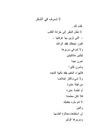 ‫ﻻ ﺘﺴﺭﻑ ﻓﻲ ﺍﻟﺸﻜﺭ‬
                            ‫ﻗﻠﺕ ﻟﻙ..‬
       ‫ﻻ ﺘﻁل ﺍﻟﻨﻅﺭ ﺇﻟﻰ ﺨﺯﺍﻨﺔ ﺍﻟﻜﺘﺏ‬
           ‫- ﺍﻟﺘﻲ ﺘﺯﻴﻥ ﺒﻬﺎ ﻏﺭﻓﺘﻬﺎ -‬
              ‫ﻜﻨﻭﺯ ﺘﺠﻌﻠﻙ ﺘﻔﻘﺩ ﺍﺘﺯﺍﻨﻙ‬
                   ‫ﻭﻻ ﺘﻨﻡ ﻓﻲ ﺴﺭﻴﺭﻫﺎ‬
                        ‫ﻟﻴﻠﺘﻴﻥ ﻤﺘﺘﺎﻟﻴﺘﻴﻥ‬
                            ‫ﺘﻤﺭﻥ ﺠﻴ ‪‬ﺍ‬
                             ‫ﺩ‬
                          ‫ﻭﺘﻤﺭﻥ ﻜﺜﻴ ‪‬ﺍ‬
                           ‫ﺭ‬
        ‫ﻓﺎﻟﻬﻭﺍﺀ ﺍﻟﻤﻘﻴﻡ ﻴﻔﻘﺩ ﻨﻜﻬﺔ ﺍﻟﺘﺠﺩﺩ‬
               ‫ﻭﻻ ﺸﻲﺀ،ﺃﻜﺜﺭ ﺇﺨﻼ ‪‬ﺎ‬
                ‫ﺼ‬
                        ‫ﻤﻥ ﻗﺒﻠﺔ ﻋﺎﺒﺭﺓ‬
                       ‫ﺃﻭ ﻟﻁﻤﺔ ﻋﺎﺒﺭﺓ‬
                       ‫ﻓﻼ ﺘﻜﻥ ﻤﻁﻤﺌ ﹰﺎ‬
                        ‫ﻨ‬
                    ‫ﻻ ﺘﻨﻡ ﻤلﺀ ﺠﻔﻨﻴﻙ‬
                                 ‫ﻭﺍﻟﻌﻥ‬
           ‫ﺇﻥ ﺍﺴﺘﻁﻌﺕ،ﺤﻼﻭﺓ ﺃﻨﻔﺎﺴﻬﺎ‬
                      ‫ﻭﺴﺭﻴﺭﻫﺎ ﺍﻟﻭﺜﻴﺭ‬
 