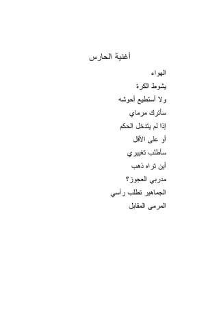 ‫ﺃﻏﻨﻴﺔ ﺍﻟﺤﺎﺭﺱ‬
                     ‫ﺍﻟﻬﻭﺍﺀ‬
                ‫ﻴﺸﻭﻁ ﺍﻟﻜﺭﺓ‬
        ‫ﻭﻻ ﺃﺴﺘﻁﻴﻊ ﺃﺤﻭﺸﻪ‬
            ‫ﺴﺄﺘﺭﻙ ﻤﺭﻤﺎﻱ‬
        ‫ﺇﺫﺍ ﻟﻡ ﻴﺘﺩﺨل ﺍﻟﺤﻜﻡ‬
               ‫ﺃﻭ ﻋﻠﻰ ﺍﻷﻗل‬
           ‫ﺴﺄﻁﻠﺏ ﺘﻐﻴﻴﺭﻱ‬
               ‫ﺃﻴﻥ ﺘﺭﺍﻩ ﺫﻫﺏ‬
           ‫ﻤﺩﺭﺒﻲ ﺍﻟﻌﺠﻭﺯ؟‬
      ‫ﺍﻟﺠﻤﺎﻫﻴﺭ ﺘﻁﻠﺏ ﺭﺃﺴﻲ‬
           ‫ﺍﻟﻤﺭﻤﻰ ﺍﻟﻤﻘﺎﺒل‬
 