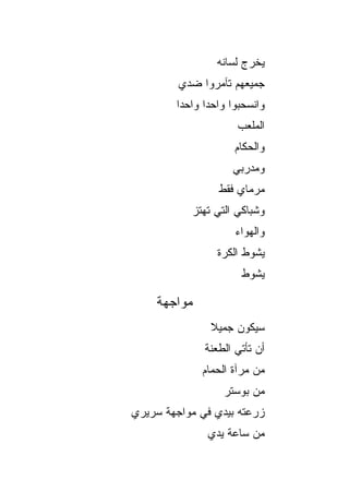 ‫ﻴﺨﺭﺝ ﻟﺴﺎﻨﻪ‬
         ‫ﺠﻤﻴﻌﻬﻡ ﺘﺂﻤﺭﻭﺍ ﻀﺩﻱ‬
        ‫ﻭﺍﻨﺴﺤﺒﻭﺍ ﻭﺍﺤ ‪‬ﺍ ﻭﺍﺤ ‪‬ﺍ‬
         ‫ﺩ‬      ‫ﺩ‬
                       ‫ﺍﻟﻤﻠﻌﺏ‬
                      ‫ﻭﺍﻟﺤﻜﺎﻡ‬
                      ‫ﻭﻤﺩﺭﺒﻲ‬
                  ‫ﻤﺭﻤﺎﻱ ﻓﻘﻁ‬
           ‫ﻭﺸﺒﺎﻜﻲ ﺍﻟﺘﻲ ﺘﻬﺘﺯ‬
                      ‫ﻭﺍﻟﻬﻭﺍﺀ‬
                  ‫ﻴﺸﻭﻁ ﺍﻟﻜﺭﺓ‬
                        ‫ﻴﺸﻭﻁ‬

    ‫ﻤﻭﺍﺠﻬﺔ‬
                ‫ﺴﻴﻜﻭﻥ ﺠﻤﻴﻼ‬
                ‫ﹰ‬
               ‫ﺃﻥ ﺘﺄﺘﻲ ﺍﻟﻁﻌﻨﺔ‬
              ‫ﻤﻥ ﻤﺭﺁﺓ ﺍﻟﺤﻤﺎﻡ‬
                   ‫ﻤﻥ ﺒﻭﺴﺘﺭ‬
‫ﺯﺭﻋﺘﻪ ﺒﻴﺩﻱ ﻓﻲ ﻤﻭﺍﺠﻬﺔ ﺴﺭﻴﺭﻱ‬
               ‫ﻤﻥ ﺴﺎﻋﺔ ﻴﺩﻱ‬
 