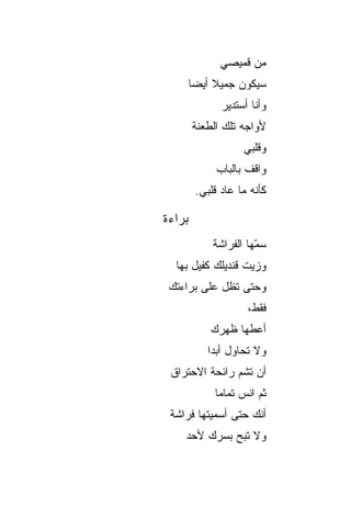 ‫ﻤﻥ ﻗﻤﻴﺼﻲ‬
        ‫ﺴﻴﻜﻭﻥ ﺠﻤﻴﻼ ﺃﻴ ‪‬ﺎ‬
         ‫ﹰ ﻀ‬
               ‫ﻭﺃﻨﺎ ﺃﺴﺘﺩﻴﺭ‬
        ‫ﻷﻭﺍﺠﻪ ﺘﻠﻙ ﺍﻟﻁﻌﻨﺔ‬
                    ‫ﻭﻗﻠﺒﻲ‬
              ‫ﻭﺍﻗﻑ ﺒﺎﻟﺒﺎﺏ‬
         ‫ﻜﺄﻨﻪ ﻤﺎ ﻋﺎﺩ ﻗﻠﺒﻲ.‬

‫ﺒﺭﺍﺀﺓ‬
             ‫ﺴ ّﻬﺎ ﺍﻟﻔﺭﺍﺸﺔ‬
                       ‫‪‬ﻤ‬
                       ‫‪‬‬
  ‫ﻭﺯﻴﺕ ﻗﻨﺩﻴﻠﻙ ﻜﻔﻴل ﺒﻬﺎ‬
 ‫ﻭﺤﺘﻰ ﺘﻅل ﻋﻠﻰ ﺒﺭﺍﺀﺘﻙ‬
                     ‫ﻓﻘﻁ،‬
            ‫ﺃﻋﻁﻬﺎ ﻅﻬﺭﻙ‬
            ‫ﻭﻻ ﺘﺤﺎﻭل ﺃﺒ ‪‬ﺍ‬
             ‫ﺩ‬
 ‫ﺃﻥ ﺘﺸﻡ ﺭﺍﺌﺤﺔ ﺍﻻﺤﺘﺭﺍﻕ‬
             ‫ﺜﻡ ﺍﻨﺱ ﺘﻤﺎ ‪‬ﺎ‬
              ‫ﻤ‬
 ‫ﺃﻨﻙ ﺤﺘﻰ ﺃﺴﻤﻴﺘﻬﺎ ﻓﺭﺍﺸﺔ‬
    ‫ﻭﻻ ﺘﺒﺢ ﺒﺴﺭﻙ ﻷﺤﺩ‬
 