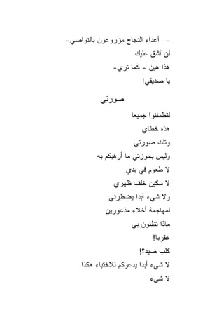 ‫- ﺃﻋﺩﺍﺀ ﺍﻟﻨﺠﺎﺡ ﻤﺯﺭﻭﻋﻭﻥ ﺒﺎﻟﻨﻭﺍﺼﻲ-‬
                      ‫ﻟﻥ َﺃﺸﻕ ﻋﻠﻴﻙ‬
                           ‫ﹸﹶ‬
               ‫ﻫﺫﺍ ﻫﻴﻥ - ﻜﻤﺎ ﺘﺭﻱ-‬
                         ‫ﻴﺎ ﺼﺩﻴﻘﻲ!‬

          ‫ﺼﻭﺭﺘﻲ‬
                     ‫ﻟﺘﻁﻤﺌﻨﻭﺍ ﺠﻤﻴ ‪‬ﺎ‬
                      ‫ﻌ‬
                         ‫ﻫﺫﻩ ﺨﻁﺎﻱ‬
                      ‫ﻭﺘﻠﻙ ﺼﻭﺭﺘﻲ‬
         ‫ﻭﻟﻴﺱ ﺒﺤﻭﺯﺘﻲ ﻤﺎ ﺃﺭﻫﺒﻜﻡ ﺒﻪ‬
                   ‫ﻻ ﻁﻌﻭﻡ ﻓﻲ ﻴﺩﻱ‬
               ‫ﻻ ﺴﻜﻴﻥ ﺨﻠﻑ ﻅﻬﺭﻱ‬
             ‫ﻭﻻ ﺸﻲﺀ ﺃﺒ ‪‬ﺍ ﻴﻀﻁﺭﻨﻲ‬
                     ‫ﺩ‬
            ‫ﻟﻤﻬﺎﺠﻤﺔ ﺃﺨﻼﺀ ﻤﺫﻋﻭﺭﻴﻥ‬
                     ‫ﻤﺎﺫﺍ ﺘﻅﻨﻭﻥ ﺒﻲ‬
                             ‫ﻋﻘﺭ ‪‬ﺎ!‬
                               ‫ﺒ‬
                        ‫ﻜﻠﺏ ﺼﻴﺩ؟!‬
    ‫ﻻ ﺸﻲﺀ ﺃﺒ ‪‬ﺍ ﻴﺩﻋﻭﻜﻡ ﻟﻼﺨﺘﺒﺎﺀ ﻫﻜﺫﺍ‬
                         ‫ﺩ‬
                            ‫ﻻ ﺸﻲﺀ‬
 