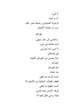‫ﻻ ﺸﻲﺀ‬
                        ‫ﺁﻩ، ﻴﺎ ﺃﺤﺒﺔ‬
‫ﻟﻡ ﻴﺘﺭﻙ ﺍﻟﺼﻴﺎﺩﻭﻥ ﺭﺼﻴ ﹰﺎ ﻨﺴﻴﺭ ﻋﻠﻴﻪ‬
           ‫ﻔ‬
          ‫ﺩﻭﻥ ﺃﻥ ﺘﺨﺸﺎﻨﺎ ﺍﻷﺸﺠﺎﺭ.‬

         ‫ﺠﻭﺍﻫﺭ‬
          ‫ﺴﺄﻤﻀﻲ ﺇﻟﻰ ﺤﺎل ﺴﺒﻴﻠﻲ‬
              ‫ﻟﺴﺕ ﻁﺎﻤ ‪‬ﺎ ﻓﻲ ﺸﻲﺀ‬
                      ‫ﻌ‬
              ‫ﻻ ﺸﻲﺀ ﺃﺒ ‪‬ﺍ ﻴﻌﻭﺯﻨﻲ‬
                      ‫ﺩ‬
                      ‫ﻓﻲ ﺤ ّﺎﻟﺘﻲ‬
                          ‫ﺼ‬
    ‫ﻤﺎﻻ ﻴﺤﺼﻰ ﻤﻥ ﺍﻟﺠﻭﺍﻫﺭ ﺍﻟﺜﻤﻴﻨﺔ‬
                            ‫ﹸ‬
                          ‫ﺍﻟﺠﻭﺍﻫﺭ‬
                      ‫ﻨﻌﻡ ﺍﻟﺠﻭﺍﻫﺭ‬
                       ‫ﺨﺫ ﻋﻨﺩﻙ..‬
              ‫ﺃﻟﺴﺕ ﻓﺎﺭ ‪‬ﺎ ﺒﻤﺎ ﻴﻜﻔﻲ‬
                        ‫ﻋ‬
‫ﻟﻘﻁﻑ ﺍﻟﻘﺒﻼﺕ ﺍﻟﻤﺘﺩﻟﻴﺔ ﻤﻥ ﺍﻷﺸﺠﺎﺭ؟!‬
             ‫ﺃﻟﺴﺕ ﺤﻘﻴﻘ ‪‬ﺎ ﺒﻤﺎ ﻴﻜﻔﻲ‬
                       ‫ﻴ‬
          ‫ﻟﺘﺭﻗﺩ ﺍﻷﺭﺽ ﺘﺤﺕ ﻗﺩﻤﻲ‬
           ‫ﺒﻴﻨﻤﺎ ﺭﺃﺴﻲ ﺘﺸﻕ ﺍﻟﻬﻭﺍﺀ؟‬
 