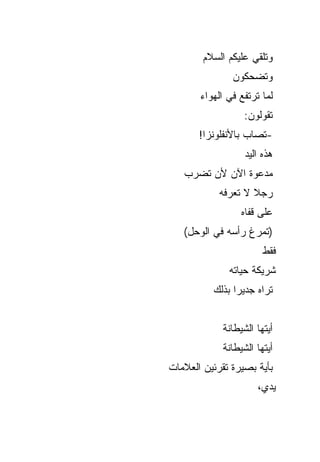 ‫ﻭﺘﻠﻘﻲ ﻋﻠﻴﻜﻡ ﺍﻟﺴﻼﻡ‬
               ‫ﻭﺘﻀﺤﻜﻭﻥ‬
       ‫ﻟﻤﺎ ﺘﺭﺘﻔﻊ ﻓﻲ ﺍﻟﻬﻭﺍﺀ‬
                   ‫ﺘﻘﻭﻟﻭﻥ:‬
       ‫-ﺘﺼﺎﺏ ﺒﺎﻷﻨﻔﻠﻭﻨﺯﺍ!‬
                   ‫ﻫﺫﻩ ﺍﻟﻴﺩ‬
   ‫ﻤﺩﻋﻭﺓ ﺍﻵﻥ ﻷﻥ ﺘﻀﺭﺏ‬
            ‫ﺭﺠﻼ ﻻ ﺘﻌﺭﻓﻪ‬
                    ‫ﹰ‬
                  ‫ﻋﻠﻰ ﻗﻔﺎﻩ‬
   ‫)ﺘﻤﺭﻍ ﺭﺃﺴﻪ ﻓﻲ ﺍﻟﻭﺤل(‬
                        ‫ﻓﻘﻁ‬
              ‫ﺸﺭﻴﻜﺔ ﺤﻴﺎﺘﻪ‬
          ‫ﺘﺭﺍﻩ ﺠﺩﻴ ‪‬ﺍ ﺒﺫﻟﻙ‬
                ‫ﺭ‬


             ‫ﺃﻴﺘﻬﺎ ﺍﻟﺸﻴﻁﺎﻨﺔ‬
             ‫ﺃﻴﺘﻬﺎ ﺍﻟﺸﻴﻁﺎﻨﺔ‬
‫ﺒﺄﻴﺔ ﺒﺼﻴﺭﺓ ﺘﻘﺭﺌﻴﻥ ﺍﻟﻌﻼﻤﺎﺕ‬
                      ‫ﻴﺩﻱ،‬
 
