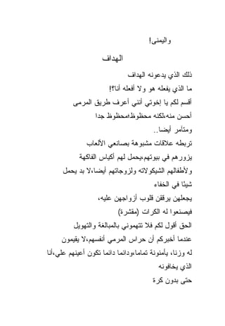 ‫ﻭﺍﻟﻴﻤﻨﻰ!‬

                      ‫ﺍﻟﻬ ‪‬ﺍﻑ‬
                        ‫ﺩ‬
                                ‫ﺫﻟﻙ ﺍﻟﺫﻱ ﻴﺩﻋﻭﻨﻪ ﺍﻟﻬﺩﺍﻑ‬
                         ‫ﻤﺎ ﺍﻟﺫﻱ ﻴﻔﻌﻠﻪ ﻫﻭ ﻭﻻ ﺃﻓﻌﻠﻪ ﺃﻨﺎ؟!‬
          ‫ﺃﻗﺴﻡ ﻟﻜﻡ ﻴﺎ ﺇﺨﻭﺘﻲ ﺃﻨﻨﻲ ﺃﻋﺭﻑ ﻁﺭﻴﻕ ﺍﻟﻤﺭﻤﻰ‬
                   ‫ﺃﺤﺴﻥ ﻤﻨﻪ،ﻟﻜﻨﻪ ﻤﺤﻅﻭﻅ؛ﻤﺤﻅﻭﻅ ﺠ ‪‬ﺍ‬
                    ‫ﺩ‬
                                           ‫ﻭﻤﺘﺂﻤﺭ ﺃﻴ ‪‬ﺎ..‬
                                              ‫ﻀ‬
                ‫ﺘﺭﺒﻁﻪ ﻋﻼﻗﺎﺕ ﻤﺸﺒﻭﻫﺔ ﺒﺼﺎﻨﻌﻲ ﺍﻷﻟﻌﺎﺏ‬
             ‫ﻴﺯﻭﺭﻫﻡ ﻓﻲ ﺒﻴﻭﺘﻬﻡ،ﻴﺤﻤل ﻟﻬﻡ ﺃﻜﻴﺎﺱ ﺍﻟﻔﺎﻜﻬﺔ‬
      ‫ﻭﻷﻁﻔﺎﻟﻬﻡ ﺍﻟﺸﻴﻜﻭﻻﺘﻪ ﻭﻟﺯﻭﺠﺎﺘﻬﻡ ﺃﻴ ‪‬ﺎ،ﻻ ﺒﺩ ﻴﺤﻤل‬
                 ‫ﻀ‬
                                           ‫ﺸﻴ ًﺎ ﻓﻲ ﺍﻟﺨﻔﺎﺀ‬
                                                      ‫ﺌ‬
                    ‫ﻴﺠﻌﻠﻬﻥ ﻴﺭﻗﻘﻥ ﻗﻠﻭﺏ ﺃﺯﻭﺍﺠﻬﻥ ﻋﻠﻴﻪ،‬
                            ‫ﻓﻴﺼﻨﻌﻭﺍ ﻟﻪ ﺍﹸﻜﺭﺍﺕ )ﻤﻘﺸﺭﺓ(‬
                                        ‫ﻟ‬
          ‫ﺍﻟﺤﻕ ﺃﻗﻭل ﻟﻜﻡ ﻓﻼ ﺘﺘﻬﻤﻭﻨﻲ ﺒﺎﻟﻤﺒﺎﻟﻐﺔ ﻭﺍﻟﺘﻬﻭﻴل‬
     ‫ﻋﻨﺩﻤﺎ ﺃﺨﺒﺭﻜﻡ ﺃﻥ ﺤﺭﺍﺱ ﺍﻟﻤﺭﻤﻲ ﺃﻨﻔﺴﻬﻡ،ﻻ ﻴﻘﻴﻤﻭﻥ‬
‫ﻟﻪ ﻭﺯﻨﹸ، ﻴﺄﻤﻨﻭﻨﺔ ﺘﻤﺎ ‪‬ﺎ،ﻭﺩﺍﺌ ‪‬ﺎ ﺩﺍﺌ ‪‬ﺎ ﺘﻜﻭﻥ ﺃﻋﻴﻨﻬﻡ ﻋﻠ ‪،‬ﺃﻨﺎ‬
    ‫ﹶﻲ‬                ‫ﻤ ﻤ‬            ‫ﻤ‬              ‫ﺎ‬
                                             ‫ﺍﻟﺫﻱ ﻴﺨﺎﻓﻭﻨﻪ‬
                                           ‫ﺤﺘﻰ ﺒﺩﻭﻥ ﻜﺭﺓ‬
 