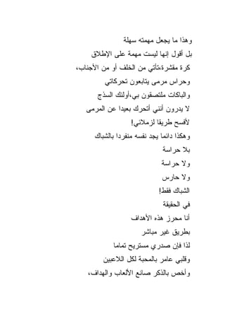 ‫ﻭﻫﺫﺍ ﻤﺎ ﻴﺠﻌل ﻤﻬﻤﺘﻪ ﺴﻬﻠﺔ‬
    ‫ﺒل ﺃﻗﻭل ﺇﻨﻬﺎ ﻟﻴﺴﺕ ﻤﻬﻤﺔ ﻋﻠﻰ ﺍﻹﻁﻼﻕ‬
‫ﻜﺭﺓ ﻤﻘﺸﺭﺓ،ﺘﺄﺘﻲ ﻤﻥ ﺍﻟﺨﻠﻑ ﺃﻭ ﻤﻥ ﺍﻷﺠﻨﺎﺏ،‬
         ‫ﻭﺤﺭﺍﺱ ﻤﺭﻤﻰ ﻴﺘﺎﺒﻌﻭﻥ ﺘﺤﺭﻜﺎﺘﻲ‬
       ‫ﻭﺍﻟﺒﺎﻜﺎﺕ ﻤﻠﺘﺼﻘﻭﻥ ﺒﻲ،ﺃﻭﻟﺌﻙ ﺍﻟﺴﺫﺝ‬
   ‫ﻻ ﻴﺩﺭﻭﻥ ﺃﻨﻨﻲ ﺃﺘﺤﺭﻙ ﺒﻌﻴ ‪‬ﺍ ﻋﻥ ﺍﻟﻤﺭﻤﻰ‬
              ‫ﺩ‬
                    ‫ﻷﻓﺴﺢ ﻁﺭﻴ ﹰﺎ ﻟﺯﻤﻼﺌﻲ!‬
                             ‫ﻘ‬
      ‫ﻭﻫﻜﺫﺍ ﺩﺍﺌ ‪‬ﺎ ﻴﺠﺩ ﻨﻔﺴﻪ ﻤﻨﻔﺭ ‪‬ﺍ ﺒﺎﻟﺸﺒﺎﻙ‬
               ‫ﺩ‬                ‫ﻤ‬
                                ‫ﺒﻼ ﺤﺭﺍﺴﺔ‬
                                ‫ﻭﻻ ﺤﺭﺍﺴﺔ‬
                                ‫ﻭﻻ ﺤﺎﺭﺱ‬
                              ‫ﺍﻟﺸﺒﺎﻙ ﻓﻘﻁ!‬
                                ‫ﻓﻲ ﺍﻟﺤﻘﻴﻘﺔ‬
                    ‫ﺃﻨﺎ ﻤﺤﺭﺯ ﻫﺫﻩ ﺍﻷﻫﺩﺍﻑ‬
                        ‫ﺒﻁﺭﻴﻕ ﻏﻴﺭ ﻤﺒﺎﺸﺭ‬
             ‫ﻟﺫﺍ ﻓﺈﻥ ﺼﺩﺭﻱ ﻤﺴﺘﺭﻴﺢ ﺘﻤﺎ ‪‬ﺎ‬
              ‫ﻤ‬
         ‫ﻭﻗﻠﺒﻲ ﻋﺎﻤﺭ ﺒﺎﻟﻤﺤﺒﺔ ﻟﻜل ﺍﻟﻼﻋﺒﻴﻥ‬
   ‫ﻭﺃﺨﺹ ﺒﺎﻟﺫﻜﺭ ﺼﺎﻨﻊ ﺍﻷﻟﻌﺎﺏ ﻭﺍﻟﻬﺩﺍﻑ،‬
 