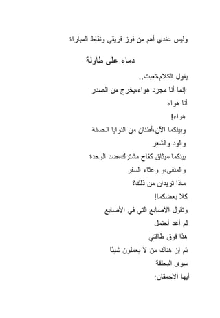 ‫ﻭﻟﻴﺱ ﻋﻨﺩﻱ ﺃﻫﻡ ﻤﻥ ﻓﻭﺯ ﻓﺭﻴﻘﻲ ﻭﻨﻘﺎﻁ ﺍﻟﻤﺒﺎﺭﺍﺓ‬

     ‫ﺩﻤﺎﺀ ﻋﻠﻰ ﻁﺎﻭﻟﺔ‬
                        ‫ﻴﻘﻭل ﺍﻟﻜﻼﻡ،ﺘﻌﺒﺕ..‬
       ‫ﺇﻨﻤﺎ ﺃﻨﺎ ﻤﺠﺭﺩ ﻫﻭﺍﺀ،ﻴﺨﺭﺝ ﻤﻥ ﺍﻟﺼﺩﺭ‬
                                   ‫ﺃﻨﺎ ﻫﻭﺍﺀ‬
                                    ‫ﻫﻭﺍﺀ!‬
       ‫ﻭﺒﻴﻨﻜﻤﺎ ﺍﻵﻥ،ﺃﻁﻨﺎﻥ ﻤﻥ ﺍﻟﻨﻭﺍﻴﺎ ﺍﻟﺤﺴﻨﺔ‬
                             ‫ﻭﺍﻟﻭﺩ ﻭﺍﻟﺸﻌﺭ‬
      ‫ﺒﻴﻨﻜﻤﺎ،ﻤﻴﺜﺎﻕ ﻜﻔﺎﺡ ﻤﺸﺘﺭﻙ،ﻀﺩ ﺍﻟﻭﺤﺩﺓ‬
                    ‫ﻭﺍﻟﻤﻨﻔﻰ،ﻭ ﻭﻋﺜﺎﺀ ﺍﻟﺴﻔﺭ‬
                      ‫ﻤﺎﺫﺍ ﺘﺭﻴﺩﺍﻥ ﻤﻥ ﺫﻟﻙ؟‬
                              ‫ﹸﻼ ﺒﻌﻀﻜﻤﺎ!‬
                                       ‫ﻜ‬
            ‫ﻭﺘﻘﻭل ﺍﻷﺼﺎﺒﻊ ﺍﻟﺘﻲ ﻓﻲ ﺍﻷﺼﺎﺒﻊ‬
                              ‫ﻟﻡ ﺃﻋﺩ ﺃﺤﺘﻤل‬
                            ‫ﻫﺫﺍ ﻓﻭﻕ ﻁﺎﻗﺘﻲ‬
             ‫ﺜﻡ ﺇﻥ ﻫﻨﺎﻙ ﻤﻥ ﻻ ﻴﻌﻤﻠﻭﻥ ﺸﻴ ًﺎ‬
              ‫ﺌ‬
                              ‫ﺴﻭﻯ ﺍﻟﺒﺤﻠﻘﺔ‬
                              ‫ﺃﻴﻬﺎ ﺍﻷﺤﻤﻘﺎﻥ:‬
 