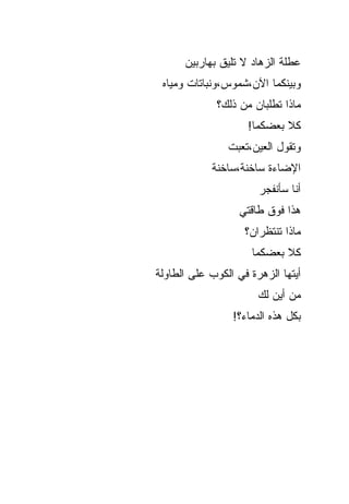 ‫ﻋﻁﻠﺔ ﺍﻟﺯﻫﺎﺩ ﻻ ﺘﻠﻴﻕ ﺒﻬﺎﺭﺒﻴﻥ‬
 ‫ﻭﺒﻴﻨﻜﻤﺎ ﺍﻵﻥ،ﺸﻤﻭﺱ،ﻭﻨﺒﺎﺘﺎﺕ ﻭﻤﻴﺎﻩ‬
             ‫ﻤﺎﺫﺍ ﺘﻁﻠﺒﺎﻥ ﻤﻥ ﺫﻟﻙ؟‬
                     ‫ﹸﻼ ﺒﻌﻀﻜﻤﺎ!‬
                              ‫ﻜ‬
                ‫ﻭﺘﻘﻭل ﺍﻟﻌﻴﻥ،ﺘﻌﺒﺕ‬
            ‫ﺍﻹﻀﺎﺀﺓ ﺴﺎﺨﻨﺔ،ﺴﺎﺨﻨﺔ‬
                       ‫ﺃﻨﺎ ﺴﺄﻨﻔﺠﺭ‬
                   ‫ﻫﺫﺍ ﻓﻭﻕ ﻁﺎﻗﺘﻲ‬
                    ‫ﻤﺎﺫﺍ ﺘﻨﺘﻅﺭﺍﻥ؟‬
                     ‫ﹸﻼ ﺒﻌﻀﻜﻤﺎ‬
                             ‫ﻜ‬
‫ﺃﻴﺘﻬﺎ ﺍﻟﺯﻫﺭﺓ ﻓﻲ ﺍﻟﻜﻭﺏ ﻋﻠﻰ ﺍﻟﻁﺎﻭﻟﺔ‬
                       ‫ﻤﻥ ﺃﻴﻥ ﻟﻙ‬
                 ‫ﺒﻜل ﻫﺫﻩ ﺍﻟﺩﻤﺎﺀ؟!‬
 