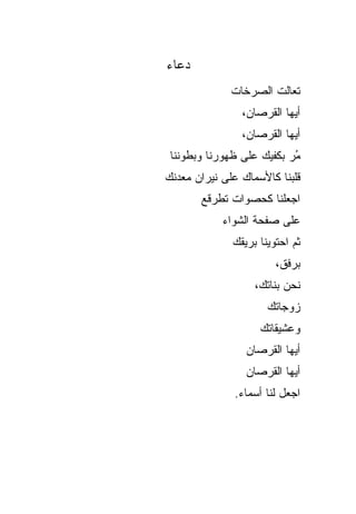 ‫ﺩﻋﺎﺀ‬
              ‫ﺘﻌﺎﻟﺕ ﺍﻟﺼﺭﺨﺎﺕ‬
                ‫ﺃﻴﻬﺎ ﺍﻟﻘﺭﺼﺎﻥ،‬
                ‫ﺃﻴﻬﺎ ﺍﻟﻘﺭﺼﺎﻥ،‬
 ‫ُﺭ ﺒﻜﻔﻴﻙ ﻋﻠﻰ ﻅﻬﻭﺭﻨﺎ ﻭﺒﻁﻭﻨﻨﺎ‬
                           ‫ﻤ‬
‫ﻗﻠﺒﻨﺎ ﻜﺎﻷﺴﻤﺎﻙ ﻋﻠﻰ ﻨﻴﺭﺍﻥ ﻤﻌﺩﻨﻙ‬
       ‫ﺍﺠﻌﻠﻨﺎ ﻜﺤﺼﻭﺍﺕ ﺘﻁﺭﻗﻊ‬
            ‫ﻋﻠﻰ ﺼﻔﺤﺔ ﺍﻟﺸﻭﺍﺀ‬
              ‫ﺜﻡ ﺍﺤﺘﻭﻴﻨﺎ ﺒﺭﻴﻘﻙ‬
                        ‫ﺒﺭﻓﻕ،‬
                   ‫ﻨﺤﻥ ﺒﻨﺎﺘﻙ،‬
                      ‫ﺯﻭﺠﺎﺘﻙ‬
                    ‫ﻭﻋﺸﻴﻘﺎﺘﻙ‬
                 ‫ﺃﻴﻬﺎ ﺍﻟﻘﺭﺼﺎﻥ‬
                 ‫ﺃﻴﻬﺎ ﺍﻟﻘﺭﺼﺎﻥ‬
              ‫ﺍﺠﻌل ﻟﻨﺎ ﺃﺴﻤﺎﺀ.‬
 