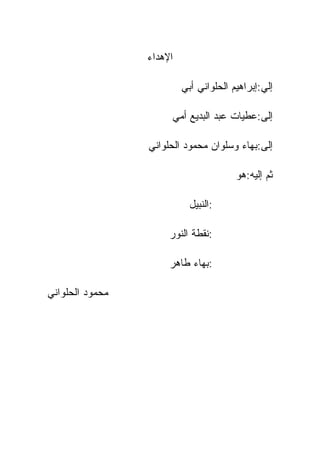 ‫ﺍﻹﻫﺩﺍﺀ‬

                          ‫ﺇﻟﻲ:ﺇﺒﺭﺍﻫﻴﻡ ﺍﻟﺤﻠﻭﺍﻨﻲ ﺃﺒﻲ‬

                      ‫ﺇﻟﻰ:ﻋﻁﻴﺎﺕ ﻋﺒﺩ ﺍﻟﺒﺩﻴﻊ ﺃﻤﻲ‬

                 ‫ﺇﻟﻰ:ﺒﻬﺎﺀ ﻭﺴﻠﻭﺍﻥ ﻤﺤﻤﻭﺩ ﺍﻟﺤﻠﻭﺍﻨﻲ‬

                                        ‫ﺜﻡ ﺇﻟﻴﻪ:ﻫﻭ‬

                            ‫:ﺍﻟﻨﺒﻴل‬

                      ‫:ﻨﻘﻁﺔ ﺍﻟﻨﻭﺭ‬

                      ‫:ﺒﻬﺎﺀ ﻁﺎﻫﺭ‬

‫ﻤﺤﻤﻭﺩ ﺍﻟﺤﻠﻭﺍﻨﻲ‬
 