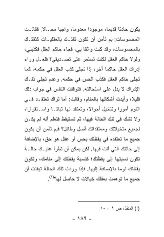 ‫ﻴﻜﻭﻥ ﺤﺎﺩﺜﺎ ﻗﺩﻴﻤﺎ، ﻤﻭﺠﻭﺩﺍ ﻤﻌﺩﻭﻤﺎ، ﻭﺍﺠﺒﺎ ﻤﺤـﺎﻻ. ﻓﻘﺎﻟـﺕ‬
        ‫ﹰ‬      ‫‪‬‬      ‫‪‬‬      ‫‪‬‬       ‫‪‬‬     ‫ﹰ‬
‫ﺍﻟﻤﺤﺴﻭﺴﺎﺕ: ﺒﻡ ﺘﺄﻤﻥ ﺃﻥ ﺘﻜﻭﻥ ﺜﻘﺘـﻙ ﺒﺎﻟﻌﻘﻠﻴـﺎﺕ ﻜﺜﻘﺘـﻙ‬
‫ﺒﺎﻟﻤﺤﺴﻭﺴﺎﺕ، ﻭﻗﺩ ﻜﻨﺕ ﻭﺍﺜﻘﺎ ﺒﻲ، ﻓﺠﺎﺀ ﺤﺎﻜﻡ ﺍﻟﻌﻘل ﻓﻜﺫﺒﻨﻲ،‬
                             ‫ﹰ‬
‫ﻭﻟﻭﻻ ﺤﺎﻜﻡ ﺍﻟﻌﻘل ﻟﻜﻨﺕ ﺘﺴﺘﻤﺭ ﻋﻠﻰ ﺘﺼـﺩﻴﻘﻲ؟ ﻓﻠﻌـل ﻭﺭﺍﺀ‬
‫ﺇﺩﺭﺍﻙ ﺍﻟﻌﻘل ﺤﺎﻜﻤﺎ ﺁﺨﺭ، ﺇﺫﺍ ﺘﺠﻠﻰ ﻜﺫﺏ ﺍﻟﻌﻘل ﻓﻲ ﺤﻜﻤﻪ، ﻜﻤﺎ‬
                                      ‫‪‬‬
‫ﺘﺠﻠﻰ ﺤﺎﻜﻡ ﺍﻟﻌﻘل ﻓﻜﺫﺏ ﺍﻟﺤﺱ ﻓﻲ ﺤﻜﻤﻪ. ﻭﻋﺩﻡ ﺘﺠﻠﻲ ﺫﻟـﻙ‬
‫ﺍﻹﺩﺭﺍﻙ ﻻ ﻴﺩل ﻋﻠﻰ ﺍﺴﺘﺤﺎﻟﺘﻪ. ﻓﺘﻭﻗﻔﺕ ﺍﻟﻨﻔﺱ ﻓﻲ ﺠﻭﺍﺏ ﺫﻟﻙ‬
‫ﻗﻠﻴﻼ، ﻭﺃﻴﺩﺕ ﺃﺸﻜﺎﻟﻬﺎ ﺒﺎﻟﻤﻨﺎﻡ، ﻭﻗﺎﻟﺕ: ﺃﻤﺎ ﺘﺭﺍﻙ ﺘﻌﺘﻘـﺩ ﻓـﻲ‬
                                                   ‫ﹰ‬
‫ﺍﻟﻨﻭﻡ ﺃﻤﻭﺭﺍ ﻭﺘﺘﺨﻴل ﺃﺤﻭﺍﻻ، ﻭﺘﻌﺘﻘﺩ ﻟﻬﺎ ﺜﺒﺎ ﹰـﺎ ﻭﺍﺴـﺘﻘﺭﺍﺭﺍ،‬
  ‫‪‬‬           ‫ﺘ‬                 ‫ﹰ‬             ‫‪‬‬
‫ﻭﻻ ﺘﺸﻙ ﻓﻲ ﺘﻠﻙ ﺍﻟﺤﺎﻟﺔ ﻓﻴﻬﺎ، ﺜﻡ ﺘﺴﺘﻴﻘﻅ ﻓﺘﻌﻠﻡ ﺃﻨﻪ ﻟﻡ ﻴﻜـﻥ‬
‫ﻟﺠﻤﻴﻊ ﻤﺘﺨﻴﻼﺘﻙ ﻭﻤﻌﺘﻘﺩﺍﺘﻙ ﺃﺼل ﻭﻁﺎﺌل؟ ﻓﺒﻡ ﺘﺄﻤﻥ ﺃﻥ ﻴﻜﻭﻥ‬
‫ﺠﻤﻴﻊ ﻤﺎ ﺘﻌﺘﻘﺩﻩ ﻓﻲ ﻴﻘﻅﺘﻙ ﺒﺤﺱ ﺃﻭ ﻋﻘل ﻫﻭ ﺤﻕ، ﺒﺎﻹﻀﺎﻓﺔ‬
‫ﺇﻟﻰ ﺤﺎﻟﺘﻙ ﺍﻟﺘﻲ ﺃﻨﺕ ﻓﻴﻬﺎ. ﻟﻜﻥ ﻴﻤﻜﻥ ﺃﻥ ﺘﻁﺭﺃ ﻋﻠﻴـﻙ ﺤﺎﻟـﺔ‬
‫ﺘﻜﻭﻥ ﻨﺴﺒﺘﻬﺎ ﺇﻟﻰ ﻴﻘﻅﺘﻙ؛ ﻜﻨﺴﺒﺔ ﻴﻘﻅﺘﻙ ﺇﻟﻰ ﻤﻨﺎﻤﻙ، ﻭﺘﻜﻭﻥ‬
‫ﻴﻘﻅﺘﻙ ﻨﻭﻤﺎ ﺒﺎﻹﻀﺎﻓﺔ ﺇﻟﻴﻬﺎ. ﻓﺈﺫﺍ ﻭﺭﺩﺕ ﺘﻠﻙ ﺍﻟﺤﺎﻟﺔ ﺘﻴﻘﻨﺕ ﺃﻥ‬
                                              ‫‪‬‬
           ‫ﺠﻤﻴﻊ ﻤﺎ ﺘﻭﻫﻤﺕ ﺒﻌﻘﻠﻙ ﺨﻴﺎﻻﺕ ﻻ ﺤﺎﺼل ﻟﻬﺎ")١(.‬



                                    ‫)1( ﺍﻟﻤﻨﻘﺫ، ﺹ ٩ – ٠١.‬

                       ‫- ٩٨١ -‬
 