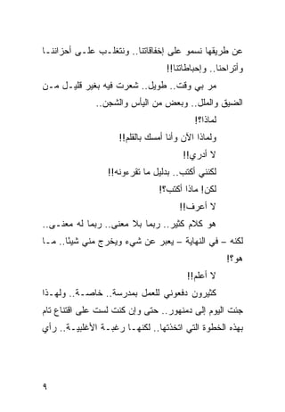 ‫ﻋﻥ ﻁﺭﻴﻘﻬﺎ ﻨﺴﻤﻭ ﻋﻠﻰ ﺇﺨﻔﺎﻗﺎﺘﻨﺎ.. ﻭﻨﺘﻐﻠـﺏ ﻋﻠـﻰ ﺃﺤﺯﺍﻨﻨـﺎ‬
                                  ‫ﻭﺃﺘﺭﺍﺤﻨﺎ.. ﻭﺇﺤﺒﺎﻁﺎﺘﻨﺎ!!‬
‫ﻤﺭ ﺒﻲ ﻭﻗﺕ.. ﻁﻭﻴل.. ﺸﻌﺭﺕ ﻓﻴﻪ ﺒﻐﻴﺭ ﻗﻠﻴـل ﻤـﻥ‬
                                        ‫‪‬‬
              ‫ﺍﻟﻀﻴﻕ ﻭﺍﻟﻤﻠل.. ﻭﺒﻌﺽ ﻤﻥ ﺍﻟﻴﺄﺱ ﻭﺍﻟﺸﺠﻥ..‬
                                          ‫ﻟﻤﺎﺫﺍ؟!‬
                    ‫ﻭﻟﻤﺎﺫﺍ ﺍﻵﻥ ﻭﺃﻨﺎ ﺃﻤﺴﻙ ﺒﺎﻟﻘﻠﻡ!!‬
                                       ‫ﻻ ﺃﺩﺭﻱ!!‬
                 ‫ﻟﻜﻨﻨﻲ ﺃﻜﺘﺏ.. ﺒﺩﻟﻴل ﻤﺎ ﺘﻘﺭﺀﻭﻨﻪ!!‬
                               ‫ﻟﻜﻥ! ﻤﺎﺫﺍ ﺃﻜﺘﺏ؟!‬
                                      ‫ﻻ ﺃﻋﺭﻑ!!‬
‫ﻫﻭ ﻜﻼﻡ ﻜﺜﻴﺭ.. ﺭﺒﻤﺎ ﺒﻼ ﻤﻌﻨﻰ.. ﺭﺒﻤﺎ ﻟﻪ ﻤﻌﻨـﻰ..‬
‫ﻟﻜﻨﻪ – ﻓﻲ ﺍﻟﻨﻬﺎﻴﺔ – ﻴﻌﺒﺭ ﻋﻥ ﺸﻲﺀ ﻭﻴﺨﺭﺝ ﻤﻨﻲ ﺸﻴﺌﺎ.. ﻤـﺎ‬
       ‫ً‬                     ‫‪‬‬
                                                    ‫ﻫﻭ؟!‬
                                        ‫ﻻ ﺃﻋﻠﻡ!!‬
‫ﻜﺜﻴﺭﻭﻥ ﺩﻓﻌﻭﻨﻲ ﻟﻠﻌﻤل ﺒﻤﺩﺭﺴﺔ.. ﺨﺎﺼـﺔ.. ﻭﻟﻬـﺫﺍ‬
‫ﺠﺌﺕ ﺍﻟﻴﻭﻡ ﺇﻟﻰ ﺩﻤﻨﻬﻭﺭ.. ﺤﺘﻰ ﻭﺇﻥ ﻜﻨﺕ ﻟﺴﺕ ﻋﻠﻰ ﺍﻗﺘﻨﺎﻉ ﺘﺎﻡ‬
‫ﺒﻬﺫﻩ ﺍﻟﺨﻁﻭﺓ ﺍﻟﺘﻲ ﺍﺘﺨﺫﺘﻬﺎ.. ﻟﻜﻨﻬـﺎ ﺭﻏﺒـﺔ ﺍﻷﻏﻠﺒﻴـﺔ.. ﺭﺃﻱ‬




‫٩‬
 