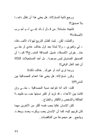 ‫ﻭﺭﺠﻊ ﺜﺎﻨﻴﺔ ﻟﺘﺴﺎﺅﻻﺘﻪ: ﻫل ﻴﻌﻨﻲ ﻫﺫﺍ ﺃﻥ ﺘﻅل ﺩﺍﺌ ‪‬ـﺎ‬
  ‫ﻤ‬
                                           ‫ﺒﻼ ﺼﺩﻴﻕ؟!‬
‫ﻓﺄﺠﺒﺘﻪ ﻤﺘﺴﺎﺌﻼ: ﻤﻥ ﻗـﺎل ﻟـﻙ ﺇﻨﻨـﻲ ﻟـﻡ ﺃﺠـﺭﺏ‬
                             ‫ﹰ‬
                                            ‫ﺍﻷﺼﺩﻗﺎﺀ؟؟‬
‫ﻭﺃﻜﻤﻠﺕ: ﻟﻜﻥ.. ﺜﺒﺕ ﺍﻟﻔﺸل ﺍﻟﺫﺭﻴﻊ ﻟﻬﺅﻻﺀ ﺍﻷﺼـﺩﻗﺎﺀ‬
‫– ﻟﻲ ﻭﻟﻐﻴﺭﻱ – ﻭﺇﻻ ﻟﻤﺎﺫﺍ ﺒﻌﺩ ﺃﻭل ﺨﻼﻑ ﻋﺎﺩﻱ ﺃﻭ ﺤﺘـﻰ‬
‫ﺤﺎﺩ.. ﻴﻔﺭﺵ ﺍﻷﺼﺩﻗﺎﺀ ﻏﺴﻴل ﺍﻟﺼﺩﺍﻗﺔ ﺍﻟﻤﺘﺴـﺦ؟؟ ﻜﻤـﺎ ﺃﻥ‬
‫ﺍﻟﺼﺩﻴﻕ ﺍﻟﺼﺩﻭﻕ ﻟﻴﺱ ﻤﻭﺠﻭﺩﺍ.. ﺒل ﺃﺤﺩ ﺍﻟﻤﺴﺘﺤﻴﻼﺕ ﺍﻟﺜﻼﺜﺔ‬
                           ‫‪‬‬
                                   ‫ﺃﻥ ﺘﺠﺩ ﺍﻟﺨل ﺍﻟﻭﻓﻲ!!‬
          ‫ﻭﺭﺒﻤﺎ ﺘﺭﻯ ﺃﻨﺕ ﺃﻭ ﻏﻴﺭﻙ.. ﺨﻼﻑ ﺫﻟﻙ!!‬
‫ﻭﻜﺭﺭ ﺘﺴﺎﺅﻻﺘﻪ: ﻫل ﻴﻌﻨﻲ ﻫﺫﺍ ﺍﻨﻌﺩﺍﻡ ﺍﻟﻤﺼﺩﺍﻗﻴﺔ ﺒﻴﻥ‬
                                             ‫ﺍﻟﻨﺎﺱ؟؟!!‬
‫ﻗﻠﺕ: ﻻﺒﺩ ﺃﻨﻪ ﺘﺘﻭﺍﺠﺩ ﻨﺴﺒﺔ ﺍﻟﻤﺼﺩﺍﻗﻴﺔ – ﺤﺘـﻰ ﻭﺇﻥ‬
‫ﻜﺎﻨﺕ ﺒﻴﻥ ﺍﻷﻋﺩﺍﺀ – ﻗﺩ ﺘﺯﻴﺩ ﺃﻭ ﺘﻜﺒﺭ ﻨﺴﺒﺘﻬﺎ ﺤﺴـﺏ ﻁﺒﻴﻌـﺔ‬
                     ‫ﺍﻟﻌﻼﻗﺔ ﻭﺍﻟﺸﺨﺹ ﻭﺍﻷﻓﻜﺎﺭ ﻭﺍﻟﻁﺒﺎﻉ..‬
‫ﻟﻜﻥ ﺍﻹﻨﺴﺎﻥ ﻏﺎﻟﺒﺎ ﻴﺤﺏ ﻨﻔﺴﻪ ﺃﻜﺜﺭ ﻤﻥ ﺍﻵﺨﺭﻴﻥ ﻤﻬﻤﺎ‬
                              ‫‪‬‬
‫ﻜﺎﻥ ﻗﺭﺒﻬﻡ ﺇﻟﻴﻪ، ﻜﻤﺎ ﺃﻥ ﺍﻹﻨﺴﺎﻥ ﻴﺤﺏ ﻭﻴﻜﺭﻩ، ﻴﺤﺴﺩ ﻭﻴﺤﻘـﺩ‬
                   ‫ﻭﻴﺸﺠﻊ.. ﻫﻭ ﻤﺠﻤﻭﻋﺔ ﻤﻥ ﺍﻟﺘﻨﺎﻗﻀﺎﺕ..‬



‫٩٩‬
 