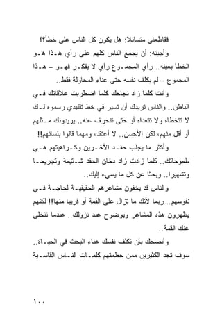 ‫ﻓﻘﺎﻁﻌﻨﻲ ﻤﺘﺴﺎﺌﻼ: ﻫل ﻴﻜﻭﻥ ﻜل ﺍﻟﻨﺎﺱ ﻋﻠﻰ ﺨﻁﺄ؟؟‬
                              ‫ﹰ‬
‫ﻭﺃﺠﺒﺘﻪ: ﺃﻥ ﻴﺠﻤﻊ ﺍﻟﻨﺎﺱ ﻜﻠﻬﻡ ﻋﻠﻰ ﺭﺃﻱ ﻫـﺫﺍ ﻫـﻭ‬
                            ‫‪ِ ‬‬
‫ﺍﻟﺨﻁﺄ ﺒﻌﻴﻨﻪ.. ﺭﺃﻱ ﺍﻟﻤﺠﻤـﻭﻉ ﺭﺃﻱ ﻻ ﻴﻔﻜـﺭ ﻓﻬـﻭ – ﻫـﺫﺍ‬
        ‫ﺍﻟﻤﺠﻤﻭﻉ – ﻟﻡ ﻴﻜﻠﻑ ﻨﻔﺴﻪ ﺤﺘﻰ ﻋﻨﺎﺀ ﺍﻟﻤﺤﺎﻭﻟﺔ ﻓﻘﻁ..‬
‫ﻭﺃﻨﺕ ﻜﻠﻤﺎ ﺯﺍﺩ ﻨﺠﺎﺤﻙ ﻜﻠﻤﺎ ﺍﻀﻁﺭﺒﺕ ﻋﻼﻗﺎﺘﻙ ﻓـﻲ‬
‫ﺍﻟﺒﺎﻁﻥ.. ﻭﺍﻟﻨﺎﺱ ﺘﺭﻴﺩﻙ ﺃﻥ ﺘﺴﻴﺭ ﻓﻲ ﺨﻁ ﺘﻘﻠﻴﺩﻱ ﺭﺴﻤﻭﻩ ﻟـﻙ‬
‫ﻻ ﺘﺘﺨﻁﺎﻩ ﻭﻻ ﺘﺘﻌﺩﺍﻩ ﺃﻭ ﺤﺘﻰ ﺘﻨﺤﺭﻑ ﻋﻨﻪ.. ﻴﺭﻴﺩﻭﻨﻙ ﻤـﺜﻠﻬﻡ‬
 ‫ﺃﻭ ﺃﻗل ﻤﻨﻬﻡ، ﻟﻜﻥ ﺍﻷﺤﺴﻥ.. ﻻ ﺃﻋﺘﻘﺩ، ﻭﻤﻬﻤﺎ ﻗﺎﻟﻭﺍ ﺒﻠﺴﺎﻨﻬﻡ!!‬
‫ﻭﺃﻜﺜﺭ ﻤﺎ ﻴﺠﻠﺏ ﺤﻘـﺩ ﺍﻵﺨـﺭﻴﻥ ﻭﻜـﺭﺍﻫﻴﺘﻬﻡ ﻫـﻲ‬
‫ﻁﻤﻭﺤﺎﺘﻙ.. ﻜﻠﻤﺎ ﺯﺍﺩﺕ ﺯﺍﺩ ﺩﺨﺎﻥ ﺍﻟﺤﻘﺩ ﺸـﺘﻴﻤﺔ ﻭﺘﺠﺭﻴ ‪‬ـﺎ‬
  ‫ﺤ‬
                  ‫ﻭﺘﺸﻬﻴﺭﺍ.. ﻭﺒﺤﺜﺎ ﻋﻥ ﻜل ﻤﺎ ﻴﺴﻲﺀ ﺇﻟﻴﻙ..‬
                                        ‫ﹰ‬       ‫‪‬‬
‫ﻭﺍﻟﻨﺎﺱ ﻗﺩ ﻴﺨﻔﻭﻥ ﻤﺸﺎﻋﺭﻫﻡ ﺍﻟﺤﻘﻴﻘﻴـﺔ ﻟﺤﺎﺠـﺔ ﻓـﻲ‬
‫ﻨﻔﻭﺴﻬﻡ.. ﺭﺒﻤﺎ ﻷﻨﻙ ﻤﺎ ﺘﺯﺍل ﻋﻠﻰ ﺍﻟﻘﻤﺔ ﺃﻭ ﻗﺭﻴﺒﺎ ﻤﻨﻬﺎ!! ﻟﻜﻨﻬﻡ‬
              ‫‪‬‬
‫ﻴﻅﻬﺭﻭﻥ ﻫﺫﻩ ﺍﻟﻤﺸﺎﻋﺭ ﻭﺒﻭﻀﻭﺡ ﻋﻨﺩ ﻨﺯﻭﻟﻙ.. ﻋﻨﺩﻤﺎ ﺘﺘﺨﻠﻰ‬
                                             ‫ﻋﻨﻙ ﺍﻟﻘﻤﺔ..‬
‫ﻭﺃﻨﺼﺤﻙ ﺒﺄﻥ ﺘﻜﻠﻑ ﻨﻔﺴﻙ ﻋﻨﺎﺀ ﺍﻟﺒﺤﺙ ﻓﻲ ﺍﻟﺤﻴـﺎﺓ..‬
‫ﺴﻭﻑ ﺘﺠﺩ ﺍﻟﻜﺜﻴﺭﻴﻥ ﻤﻤﻥ ﺤﻁﻤﺘﻬﻡ ﻜﻠﻤـﺎﺕ ﺍﻟﻨـﺎﺱ ﺍﻟﻘﺎﺴـﻴﺔ‬




‫٠٠١‬
 