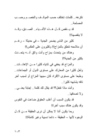 ‫ﻨﻜﺭﻫﻪ.. ﻜﻠﻤﺎﺕ ﺘﺨﺘﻠﻑ ﺤﺴﺏ ﺍﻟﻤﻭﻗـﻑ ﻭﺍﻟﺨﺼـﻡ ﻭﺤﺴـﺏ‬
                                               ‫ﺍﻟﻤﺼﻠﺤﺔ..‬
‫ﻗﺩ ﻴـﻨﻘﺹ ﻜـل ﻫـﺫﻩ ﺍﻷﺸـﻴﺎﺀ.. ﺍﻟﺼـﺩﻕ، ﻭﻗـﺩ‬
                                              ‫ﻻ ﻴﻨﻘﺼﻬﺎ!!‬
‫ﻜﺜﻴﺭ ﻤﻥ ﺍﻟﻨﺎﺱ ﻴﻀﻤﺭ ﺍﻟﺠﺩﻴﺔ – ﻓﻲ ﺤﺩﻴﺜﺔ – ﺭﻏـﻡ‬
        ‫ﺃﻥ ﻤﻼﻤﺤﻪ ﺘﻨﻁﻕ ﺒﺎﻟﻤﺯﺍﺡ!! ﻭﻜﺜﻴﺭﻭﻥ ﻋﻠﻰ ﺍﻟﻌﻜﺱ!!‬
‫ﻭﻫﻨﺎﻙ ﻤﻥ ﻴﺘﺤﺩﺙ ﺒﻤﺯﺍﺡ ﻭﺃﻨﺕ ﻭﺍﺜﻕ ﺃﻨـﻪ ﻴﺘﺤـﺩﺙ‬
                                       ‫ﺒﻜﺜﻴﺭ ﻤﻥ ﺍﻟﺠﺩﻴﺔ؟!‬
‫ﻭﺍﻟﻤﺯﺍﺡ ﻗﺩ ﻴﺨﻔﻲ ﻓﻲ ﺜﻨﺎﻴﺎﻩ ﻜﺜﻴﺭﺍ ﻤـﻥ ﺍﻹﻫﺎﻨـﺎﺕ..‬
                ‫‪‬‬
‫ﻭﻟﻌل ﻜﺜﻴﺭﺍ ﻤﻥ ﺍﻟﻤﻌﺎﺭﻙ ﻋﻠﻰ ﻤﺴﺘﻭﻯ ﺍﻟﺩﻭل ﺃﻭ ﺍﻟﺠﻤﺎﻋﺎﺕ..‬
                                          ‫‪‬‬
‫ﻭﻁﺒﻌﺎ ﻋﻠﻰ ﻤﺴﺘﻭﻯ ﺍﻷﻓﺭﺍﺩ ﻜﺎﻥ ﺴﺒﺒﻬﺎ ﺍﻟﻤﺯﺍﺡ ﺃﻭ ﻟﺴﺒﺏ ﺁﺨﺭ‬
                                               ‫‪‬‬
                                       ‫ﺘﺎﻓﻪ ﻴﺸﺎﺒﻬﻪ ﻜﺜﻴﺭﺍ..‬
                                          ‫‪‬‬
‫ﻭﺃﻨﺕ ﻤﺎﺫﺍ ﺘﻔﻌل؟؟ ﻗﺩ ﻴﻘﺎل ﻟﻙ ﻜﻠﻤﺔ.. ﺇﺠﺎﺒﺔ ﻴﻌﻨـﻲ..‬
                                            ‫ﻭﻻ ﺘﺼﺩﻗﻬﺎ..‬
‫ﻗﺩ ﻴﻜﻭﻥ ﺍﻟﺴﺒﺏ ﺃﻥ ﺃﻏﻠﺏ ﺍﻟﺤﻘﻭﻕ ﻀﺎﻋﺕ ﻓﻲ ﺍﻟﻨﻔﻭﺱ‬
                              ‫ﻭﻗﺩ ﻴﻜﻭﻥ ﻫﻨﺎﻙ ﺴﺒﺏ ﺁﺨﺭ!!‬
‫ﺭﺒﻤﺎ ﻴﻜﻭﻥ ﺃﻨﻨﺎ ﻻ ﻴﻤﻜﻥ ﺃﻥ ﻨﺭﻯ ﺍﻟﺤﻘﻴﻘﺔ ﻤـﻥ ﻜـل‬
         ‫ﺍﻟﻭﺠﻭﻩ ﻷﻨﻬﺎ – ﺍﻟﺤﻘﻴﻘﺔ – ﺩﺍﺌﻤﺎ ﻨﺴﺒﻴﺔ ﻭﻏﻴﺭ ﻜﺎﻤﻠﺔ!!‬
                             ‫‪‬‬



‫٣٠١‬
 