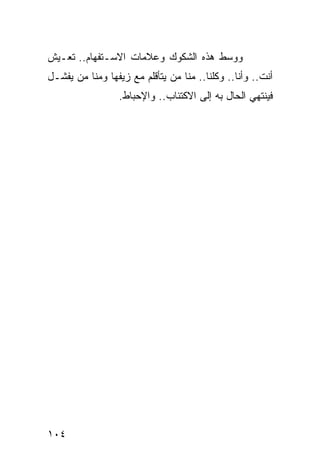 ‫ﻭﻭﺴﻁ ﻫﺫﻩ ﺍﻟﺸﻜﻭﻙ ﻭﻋﻼﻤﺎﺕ ﺍﻻﺴـﺘﻔﻬﺎﻡ.. ﺘﻌـﻴﺵ‬
‫ﺃﻨﺕ.. ﻭﺃﻨﺎ.. ﻭﻜﻠﻨﺎ.. ﻤﻨﺎ ﻤﻥ ﻴﺘﺄﻗﻠﻡ ﻤﻊ ﺯﻴﻔﻬﺎ ﻭﻤﻨﺎ ﻤﻥ ﻴﻔﺸـل‬
                  ‫ﻓﻴﻨﺘﻬﻲ ﺍﻟﺤﺎل ﺒﻪ ﺇﻟﻰ ﺍﻻﻜﺘﺌﺎﺏ.. ﻭﺍﻹﺤﺒﺎﻁ.‬




‫٤٠١‬
 