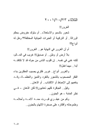 ‫ﺍﻟﺜﻼﺜﺎﺀ ٣٢/٠١/١٠٠٢‬
                                          ‫ﺍﻟﻐﺭﻭﺭ!!‬
‫ﺸﻌﻭﺭ ﺒﺎﻟﺴﻤﻭ ﻭﺍﻻﺴﺘﻌﻼﺀ.. ﺃﻡ ﺴﻠﻭﻙ ﻤﻔﺭﻭﺽ ﺒﺤﻜﻡ‬
‫ﺍﻟﻭﺭﺍﺜﺔ.. ﺃﻭ ﺍﻟﺘﺭﻜﻴﺒﺔ ﺃﻭ ﺍﻟﺨﺒﺭﺍﺕ ﺍﻟﺤﻴﺎﺘﻴﺔ ﺍﻟﻤﺨﺘﻠﻔﺔ؟؟ ﻭﻫل ﻟﻪ‬
                                                     ‫ﺃﻨﻭﺍﻉ؟؟‬
            ‫ﺃﻡ ﺃﻥ ﺍﻟﻐﺭﻭﺭ ﻓﻲ ﺍﻟﻨﻬﺎﻴﺔ ﻫﻭ.. ﺍﻟﻐﺭﻭﺭ!!‬
‫ﺒﻼ ﺃﺭﺽ ﺃﻭ ﻭﻁﻥ.. ﺃﻭ ﺼﺩﻴﻕ!! ﻏﺭﻴﺏ ﻓﻲ ﺍﻟﻌـﺎﻟﻡ،‬
‫ﻟﻜﻨﻪ ﻏﻨﻲ ﻓﻲ ﻨﻔﺴﻪ.. ﺇﻥ ﻗﻠﻭﺏ ﺍﻟﻨﺎﺱ ﻤﻥ ﺤﻭﻟﻪ ﻗﺩ ﻻ ﺘﻜﺎﻓﺌـﻪ‬
                                          ‫ﺃﺒﺩﺍ.. ﻤﻬﻤﺎ ﻓﻌل!!‬
                                                        ‫‪‬‬
‫ﻭﺍﻟﻐﺭﻭﺭ ﺃﻨﻭﺍﻉ.. ﻏﺭﻭﺭ ﻓﻜﺭﻱ ﻴﺼﻴﺏ ﺍﻟﻤﻔﻜﺭﻴﻥ ﺒﺩﺍﺀ‬
‫ﺍﻟﻔﻜﺭ ﺍﻟﻤﺼﺤﻭﺏ ﺒﺎﻟﺸﻌﻭﺭ ﺒﺎﻟﺘﻔﺭﺩ ﻭﺍﻟﺘﻤﻴﺯ ﻭﺍﻟﻌﻅﻤـﺔ، ﻭﻗـﺩ‬
               ‫ﻴﺩﻓﻌﻬﻡ ﺇﻟﻰ ﺍﻹﺤﺒﺎﻁ ﺃﻭ ﺍﻻﻜﺘﺌﺎﺏ.. ﺃﻭ ﺍﻟﺫﻫﺎﻥ..‬
‫ﻭﻗﻴل.. ﺍﻟﻌﺒﺎﻗﺭﺓ ﻜﻠﻬﻡ ﺫﻫﺎﻨﻴﻭﻥ!! ﻟﻜﻥ ﺍﻟﺫﻫﺎﻥ – ﻓـﻲ‬
                                ‫ﻨﻅﺭ ﺍﻟﻌﺎﻤﺔ – ﻫﻭ ﺍﻟﺠﻨﻭﻥ..‬
‫ﻭﻜﻡ ﻤﻥ ﻋﺒﻘـﺭﻱ ﻗﺒـﺭﺕ ﻤﻌـﻪ ﺁﻻﻤـﻪ ﻭﺃﺤﻼﻤـﻪ‬
           ‫ﻭﻁﻤﻭﺤﺎﺘﻪ ﻭﺃﻓﻜﺎﺭﻩ ﻋﻠﻰ ﺼﺨﺭﺓ ﺍﻻﺘﻬﺎﻡ ﺒﺎﻟﺠﻨﻭﻥ..‬




‫٥٠١‬
 