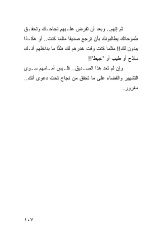 ‫ﺜﻡ ﺇﻨﻬﻡ.. ﻭﺒﻌﺩ ﺃﻥ ﺘﻔﺭﺽ ﻋﻠـﻴﻬﻡ ﻨﺠﺎﺤـﻙ ﻭﺘﺤﻘـﻕ‬
‫ﻁﻤﻭﺤﺎﺘﻙ ﻴﻁﺎﻟﺒﻭﻨﻙ ﺒﺄﻥ ﺘﺭﺠﻊ ﺼﺩﻴﻘﺎ ﻤﺜﻠﻤﺎ ﻜﻨﺕ.. ﺃﻭ ﻫﻜـﺫﺍ‬
                      ‫ﹰ‬
‫ﻴﺒﺩﻭﻥ ﻟﻙ!! ﻤﺜﻠﻤﺎ ﻜﻨﺕ ﻭﻗﺕ ﻏﺩﺭﻫﻡ ﻟﻙ ﻅﻨﺎ ﻤﺎ ﺒﺩﺍﺨﻠﻬﻡ ﺃﻨـﻙ‬
                 ‫‪‬‬
                             ‫ﺴﺎﺫﺝ ﺃﻭ ﻁﻴﺏ ﺃﻭ "ﻋﺒﻴﻁ"!!‬
‫ﻭﺇﻥ ﻟﻡ ﺘﻌﺩ ﻫﺫﺍ ﺍﻟﺼـﺩﻴﻕ.. ﻓﻠـﻴﺱ ﺃﻤـﺎﻤﻬﻡ ﺴـﻭﻯ‬
‫ﺍﻟﺘﺸﻬﻴﺭ ﻭﺍﻟﻘﻀﺎﺀ ﻋﻠﻰ ﻤﺎ ﺘﺤﻘﻕ ﻤﻥ ﻨﺠﺎﺡ ﺘﺤﺕ ﺩﻋﻭﻯ ﺃﻨﻙ..‬
                                              ‫ﻤﻐﺭﻭﺭ.‬




‫٧٠١‬
 