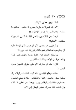 ‫ﺍﻟﺜﻼﺜﺎﺀ ٠٣ ﺃﻜﺘﻭﺒﺭ‬
                       ‫ﻟﻤﺎﺫﺍ ﻨﻬﺠﺭ ﺤﻀﻥ ﺍﻷﻡ؟؟!!‬
‫ﻻﺒﺩ ﺃﻨﻨﺎ ﺸﻌﺭﻨﺎ ﺒﻪ ﺒﺎﺭﺩﺍ ﻤﻌﺩﻭﻡ ﺍﻟـﺩﻑﺀ.. ﻟﺤﻅﺘﻬـﺎ‬
                        ‫‪‬‬
                  ‫ﺴﻨﺸﻌﺭ ﺒﺎﻟﻐﺭﺒﺔ.. ﻭﻨﻐﺭﻕ ﻓﻲ ﺍﻻﻏﺘﺭﺍﺏ!!‬
‫ﻨﺒﺤﺙ ﻋﻥ ﺍﻟﺫﺍﺕ ﺒﻴﻥ ﺃﻨﻘﺎﺽ ﺍﻟﺜﻘـﺔ ﺍﻟﺘـﻲ ﺃﻫـﺩﺭﺕ‬
                                      ‫ﻭﻁﻐﻴﺎﻥ ﺍﻷﺤﻼﻡ!!‬
‫ﻭﺍﻟﻭﻁﻥ.. ﻫﻭ ﺤﻀﻥ ﺍﻷﻡ ﺍﻟﺭﺤﺏ.. ﺍﻟﺫﻱ ﻟﺯﺍﻤﺎ ﻋﻠﻴﻪ‬
      ‫‪‬‬
      ‫ﺃﻥ ﻴﺴﺘﻭﻋﺏ ﺃﺤﻼﻤﻨﺎ ﻭﻁﻤﻭﺤﺎﺘﻨﺎ ﻭﻅﺭﻭﻓﻨﺎ ﻓﻬﺫﺍ ﺩﻭﺭﻩ!!‬
‫ﻭﻭﺍﺠﺒﻨﺎ ﺍﻻﻨﺘﻤﺎﺀ ﺇﻟﻴﻪ ﻭﺍﻟﺫﻭﺩ ﻋﻨـﻪ ﻭﺍﻹﺨـﻼﺹ ﻟـﻪ‬
                  ‫ﻭﺍﻟﺘﻀﺤﻴﺔ ﻤﻥ ﺃﺠﻠﻪ ﻤﻬﻤﺎ ﻜﺎﻨﺕ ﺘﻜﻠﻔﺘﻬﺎ..‬
‫ﻟﻜﻥ!! ﻤﺎﺫﺍ ﻟﻭ ﺠﺎﺭﺕ ﺍﻷﻡ ﻋﻠﻰ ﺤﻘﻭﻕ ﺍﻟﻨﺎﺒﻬﻴﻥ ﻤـﻥ‬
                                                 ‫ﺃﺒﻨﺎﺌﻬﺎ؟؟‬
‫ﻫﻨﺎﻙ ﺴﻴﺨﻠﻊ ﺍﻹﻨﺴﺎﻥ ﻋﻨﻪ ﺜﻴﺎﺏ ﺍﻻﻨﺘﻤﺎﺀ ﻭﺍﻟﻭﻓﺎﺀ ﻭﻗﺩ‬
‫ﻴﻤﺘﻠﺊ ﺼﺩﺭﻩ ﺒﺎﻟﺤﻨﻕ ﻭﺍﻟﻘﻠﻕ ﻭﺍﻻﻜﺘﺌﺎﺏ.. ﻫﻨﺎ ﻗﺩ ﻴﺨﻠﻊ ﺍﻹﻨﺴﺎﻥ‬
‫ﻋﻨﻪ ﺜﻴﺎﺏ ﺍﻻﻨﺘﻤﺎﺀ ﻭﺍﻟﻭﻓﺎﺀ.. ﻭﺭﺒﻤﺎ ﻴﺒﺤﺙ ﻋﻥ ﺘﺤﻘﻴﻕ ﺍﻟـﺫﺍﺕ‬
           ‫ﻭﺇﻥ ﺘﻁﻠﺏ ﺫﻟﻙ ﻫﺠﺭﺘﻪ ﺤﻀﻥ ﺍﻟﻭﻁﻥ ﺇﻟﻰ ﺍﻷﺒﺩ..‬
                                           ‫ﹼ‬




‫٨٠١‬
 