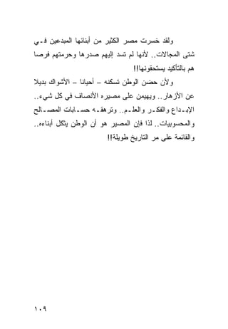 ‫ﻭﻟﻘﺩ ﺨﺴﺭﺕ ﻤﺼﺭ ﺍﻟﻜﺜﻴﺭ ﻤﻥ ﺃﺒﻨﺎﺌﻬﺎ ﺍﻟﻤﺒﺩﻋﻴﻥ ﻓـﻲ‬
‫ﺸﺘﻰ ﺍﻟﻤﺠﺎﻻﺕ.. ﻷﻨﻬﺎ ﻟﻡ ﺘﺴﺩ ﺇﻟﻴﻬﻡ ﺼﺩﺭﻫﺎ ﻭﺤﺭﻤﺘﻬﻡ ﻓﺭﺼﺎ‬
 ‫‪‬‬
                                 ‫ﻫﻡ ﺒﺎﻟﺘﺄﻜﻴﺩ ﻴﺴﺘﺤﻘﻭﻨﻬﺎ!!‬
‫ﻭﻷﻥ ﺤﻀﻥ ﺍﻟﻭﻁﻥ ﺘﺴﻜﻨﻪ – ﺃﺤﻴﺎﻨﺎ – ﺍﻷﺸﻭﺍﻙ ﺒﺩﻴﻼ‬
‫ﹰ‬              ‫ﹰ‬
‫ﻋﻥ ﺍﻷﺯﻫﺎﺭ.. ﻭﻴﻬﻴﻤﻥ ﻋﻠﻰ ﻤﺼﻴﺭﻩ ﺍﻷﻨﺼﺎﻑ ﻓﻲ ﻜل ﺸﻲﺀ..‬
‫ﺍﻹﺒـﺩﺍﻉ ﻭﺍﻟﻔﻜـﺭ ﻭﺍﻟﻌﻠـﻡ.. ﻭﺘﺭﻫﻘـﻪ ﺤﺴـﺎﺒﺎﺕ ﺍﻟﻤﺼـﺎﻟﺢ‬
   ‫ـ‬
‫ﻭﺍﻟﻤﺤﺴﻭﺒﻴﺎﺕ.. ﻟﺫﺍ ﻓﺈﻥ ﺍﻟﻤﺼﻴﺭ ﻫﻭ ﺃﻥ ﺍﻟﻭﻁﻥ ﻴﺜﻜل ﺃﺒﻨﺎﺀﻩ..‬
                        ‫ﻭﺍﻟﻘﺎﺌﻤﺔ ﻋﻠﻰ ﻤﺭ ﺍﻟﺘﺎﺭﻴﺦ ﻁﻭﻴﻠﺔ!!‬




‫٩٠١‬
 