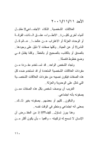 ‫ﺍﻷﺤﺩ ١١/١١/١٠٠٢‬
‫ﺍﻟﻌﻼﻗﺎﺕ ﺍﻟﺸﺨﺼﻴﺔ.. ﺍﻟﺫﻜﺎﺀ ﺍﻻﺠﺘﻤـﺎﻋﻲ!! ﻤﻘﺎﺒـل‬
‫ﺃﺸﻴﺎﺀ ﺃﺨﺭﻯ ﻜﺜﻴـﺭﺓ.. ﺍﻻﻨﻁـﻭﺍﺀ، ﻋﺸـﻕ ﺍﻟـﺫﺍﺕ، ﺍﻟﻔﺭﻗـﺔ‬
‫ﺃﻭ ﺍﻟﻭﺤﺩﺓ، ﺍﻟﻌﺯﻟﺔ ﺃﻭ ﺍﻻﻏﺘﺭﺍﺏ ﻋـﻥ ﻋﺎﻟﻤﻨـﺎ.. ﻋـﺎﻟﻡ ﻜـل‬
‫ﺍﻟﻨﺎﺱ!! ﺃﻭ ﻋﻥ ﺍﻟﺤﻴﺎﺓ.. ﻭﻜﻠﻬﺎ ﺼﻔﺎﺕ ﻻ ﺩﻟﻴل ﻋﻠﻰ ﻭﺠﻭﺩﻫﺎ..‬
‫ﺒﺎﻟﺼﺩﻕ ﺃﻭ ﺒﺎﻟﻜﺫﺏ، ﺒﺎﻟﺼﺤﻴﺢ ﺃﻭ ﺒﺎﻟﺨﻁﺄ.. ﻭﻜﻠﻨﺎ ﻴﻔﺸل ﻓـﻲ‬
                                  ‫ﻭﻀﻊ ﺨﻁﻭﻁ ﻓﺎﺼﻠﺔ..‬
‫ﻭﺘﺠﺎﻩ ﺍﻟﺸﺨﺹ ﺍﻟﻭﺍﺤﺩ.. ﻗﺩ ﺘﺴـﺘﺨﺩﻡ ﻤﻔـﺭﺩﺓ ﻤـﻥ‬
‫ﻤﻔﺭﺩﺍﺕ ﺍﻟﻌﻼﻗﺎﺕ ﺍﻟﺸﺨﺼﻴﺔ ﺍﻟﻤﺘﻌﺩﺩﺓ ﺃﻭ ﻗﺩ ﺘﺴﺘﺨﺩﻡ ﻀﺩﻩ ﻜل‬
‫ﻫﺫﻩ ﺍﻟﺼﻔﺎﺕ ﻓﻴﻜﻭﻥ ﻨﺼﻴﺒﻪ ﻤﻥ ﻤﻔﺭﺩﺍﺕ ﺍﻟﻌﻼﻗﺎﺕ ﺍﻟﺸﺨﺼـﻴﺔ‬
                       ‫ﺍﻟﺘﻲ ﺘﺩﻟل ﻋﻠﻰ ﺍﻟﻭﺤﺩﻭﻴﺔ ﻭﺍﻟﻌﺯﻟﺔ..‬
‫ﺍﻟﻐﺭﻴﺏ ﺃﻥ ﻴﻭﺼﻑ ﺸﺨﺹ ﺒﻜل ﻫﺫﻩ ﺍﻟﺼﻔﺎﺕ ﻤﻤـﻥ‬
                                 ‫ﻴﺼﻔﻭﻨﻪ ﺒﺄﻨﻪ ﺍﺠﺘﻤﺎﻋﻲ.‬
‫ﻭﺍﻟﺒﺎﻗﻭﻥ.. ﻜﻠﻬﻡ ﺃﻭ ﺒﻌﻀﻬﻡ.. ﻴﺼﻔﻭﻨﻪ ﺒﻐﻴﺭ ﺫﻟـﻙ..‬
              ‫ﺒﻤﻌﻨﻰ ﺃﻨﻪ ﺍﺠﺘﻤﺎﻋﻲ ﻭﻤﻨﻁﻭ ﻓﻲ ﺍﻟﻭﻗﺕ ﻨﻔﺴﻪ..‬
                              ‫ٍ‬
‫ﻭﻫﻨﺎ ﻴﺒﺭﺯ ﺘﺴﺎﺅل.. ﻜﻴﻑ؟؟!! ﺇﺫ ﻤﻥ ﺍﻟﻤﻔﺘـﺭﺽ ﺃﻥ‬
‫ﺍﻹﻨﺴﺎﻥ ﻻ ﺘﺴﻤﺢ ﻟﻪ ﺘﺭﻜﻴﺒﺘﻪ – ﻭﺍﻗﻌﻴﺎ – ﺒﺄﻥ ﻴﻜﻭﻥ ﺃﻜﺜﺭ ﻤـﻥ‬
                     ‫‪‬‬



‫٠١١‬
 