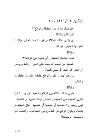 ‫ﺍﻻﺜﻨﻴﻥ ٢١/١١/١٠٠٢‬
              ‫ﻫل ﻫﻨﺎﻙ ﻓﺎﺭﻕ ﺒﻴﻥ ﺍﻟﺤﻘﻴﻘﺔ ﻭﺍﻟﻭﺍﻗﻊ؟؟‬
                                  ‫ﻜﻴﻑ؟؟ ﻭﻟﻤﺎﺫﺍ؟؟‬
‫ﺃﻥ ﻴﻜﻭﻥ ﻫﻨﺎﻙ ﺍﺨﺘﻼﻑ.. ﻓﻬـﺫﺍ ﻤﻌﻨـﺎﻩ ﺃﻥ ﺤﻴﺎﺘﻨـﺎ‬
                              ‫ﻨﺎﻤﻭﺴﻬﺎ ﺍﻟﺤﻘﻴﻘﻲ ﻫﻭ ﺍﻟﻜﺫﺏ..‬
                                            ‫ﻭﺇﻻ!!‬
       ‫ﻟﻤﺎﺫﺍ ﺍﺨﺘﻠﻔﺕ ﺍﻟﺤﻘﻴﻘﺔ.. ﺃﻱ ﺤﻘﻴﻘﺔ ﻋﻥ ﺍﻟﻭﺍﻗﻊ؟؟‬
‫ﺍﻟﺤﻘﻴﻘﺔ ﻤﻥ ﺍﺴﻤﻬﺎ ﻗﺩ ﺒﻨﻴﺕ ﻋﻠﻰ ﺍﻟﺤﻕ.. ﻭﺍﻟﻤﻔـﺭﻭﺽ‬
                        ‫ﺃﻥ ﺍﻟﺤﻕ ﻫﻭ ﺍﻟﻤﺒﺩﺃ ﺍﻟﺭﺌﻴﺴﻲ ﻟﻠﺤﻴﺎﺓ..‬
‫ﻤﻥ ﻫﻨﺎ ﻻﺒﺩ ﺃﻥ ﻴﻜﻭﻥ ﺍﻟﻭﺍﻗﻊ ﺤﻘﻴﻘﻴﺎ ﻭﺘﻜـﻭﻥ ﺤﻘﻴﻘﺘـﻪ‬
                                                     ‫ﻭﺍﻗﻌﺎ..‬
                                            ‫ﻭﺇﻻ!!‬
‫ﻓﻠﻴﺱ ﻫﻨﺎﻙ ﻋﻼﻗﺔ ﺒﻴﻥ ﺍﻟﻭﺍﻗﻊ ﻭﺍﻟﺤﻘﻴﻘـﺔ.. ﻭﺴـﺎﻋﺘﻬﺎ‬
‫ﺘﻜﻭﻥ ﺍﻟﺤﻘﻴﻘﺔ ﻫﻲ ﺍﻟﺤﻘﻴﻘﺔ.. ﻜﺎﻤﻠﺔ.. ﻟﻴﺴﺕ ﻨﺴﺒﻴﺔ ﺃﻭ ﻨﺎﻗﺼﺔ..‬
‫ﻟﻴﺱ ﺭﺒﻌﻬﺎ ﻭﻻ ﺴﺩﺴﻬﺎ ﺃﻭ ﻨﺼﻔﻬﺎ ﺃﻭ ﺨﻤﺴﻬﺎ.. ﻟﻜﻥ ﺍﻟﺤﻘﻴﻘـﺔ‬
‫ﻜﺎﻤﻠﺔ، ﻭﻴﻜﻭﻥ ﺍﻟﻭﺍﻗﻊ ﻫﻭ ﺍﻟﻤﻔـﺭﻭﺽ ﺍﺠﺘﻤﺎﻋ ‪‬ـﺎ ﻭﺍﻗﺘﺼـﺎﺩﻴﺎ‬
 ‫‪‬‬           ‫ﻴ‬
                                       ‫ﻭﺴﻴﺎﺴﻴﺎ.. ﻭﺤﻴﺎﺘﻨﺎ!!‬
                                                    ‫‪‬‬



‫٣١١‬
 