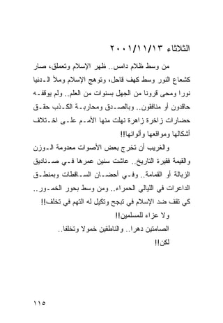 ‫ﺍﻟﺜﻼﺜﺎﺀ ٣١/١١/١٠٠٢‬
‫ﻤﻥ ﻭﺴﻁ ﻅﻼﻡ ﺩﺍﻤﺱ.. ﻅﻬﺭ ﺍﻹﺴﻼﻡ ﻭﺘﻌﻤﻠﻕ، ﺼﺎﺭ‬
‫ﻜﺸﻌﺎﻉ ﺍﻟﻨﻭﺭ ﻭﺴﻁ ﻜﻬﻑ ﻗﺎﺤل، ﻭﺘﻭﻫﺞ ﺍﻹﺴﻼﻡ ﻭﻤﻸ ﺍﻟـﺩﻨﻴﺎ‬
‫ﻨﻭﺭﺍ ﻭﻤﺤﻰ ﻗﺭﻭﻨﺎ ﻤﻥ ﺍﻟﺠﻬل ﺒﺴﻨﻭﺍﺕ ﻤﻥ ﺍﻟﻌﻠﻡ.. ﻭﻟﻡ ﻴﻭﻗﻔـﻪ‬
                                       ‫ﹰ‬          ‫‪‬‬
‫ﺤﺎﻗﺩﻭﻥ ﺃﻭ ﻤﻨﺎﻓﻘﻭﻥ.. ﻭﺒﺎﻟﺼـﺩﻕ ﻭﻤﺤﺎﺭﺒـﺔ ﺍﻟﻜـﺫﺏ ﺤﻘـﻕ‬
‫ﺤﻀﺎﺭﺍﺕ ﺯﺍﺨﺭﺓ ﺯﺍﻫﺭﺓ ﻨﻬﻠﺕ ﻤﻨﻬﺎ ﺍﻷﻤـﻡ ﻋﻠـﻰ ﺍﺨـﺘﻼﻑ‬
                             ‫ﺃﺸﻜﺎﻟﻬﺎ ﻭﻤﻭﺍﻗﻌﻬﺎ ﻭﺃﻟﻭﺍﻨﻬﺎ!!‬
‫ﻭﺍﻟﻐﺭﻴﺏ ﺃﻥ ﺘﺨﺭﺝ ﺒﻌﺽ ﺍﻷﺼﻭﺍﺕ ﻤﻌﺩﻭﻤﺔ ﺍﻟـﻭﺯﻥ‬
‫ﻭﺍﻟﻘﻴﻤﺔ ﻓﻘﻴﺭﺓ ﺍﻟﺘﺎﺭﻴﺦ.. ﻋﺎﺸﺕ ﺴﻨﻴﻥ ﻋﻤﺭﻫﺎ ﻓـﻲ ﺼـﻨﺎﺩﻴﻕ‬
‫ﺍﻟﺯﺒﺎﻟﺔ ﺃﻭ ﺍﻟﻘﻤﺎﻤﺔ.. ﻭﻓـﻲ ﺃﺤﻀـﺎﻥ ﺍﻟﺴـﺎﻗﻁﺎﺕ ﻭﺒﻤﻨﻁـﻕ‬
‫ﺍﻟﺩﺍﻋﺭﺍﺕ ﻓﻲ ﺍﻟﻠﻴﺎﻟﻲ ﺍﻟﺤﻤﺭﺍﺀ.. ﻭﻤﻥ ﻭﺴﻁ ﺒﺤﻭﺭ ﺍﻟﺨﻤـﻭﺭ..‬
  ‫ﻜﻲ ﺘﻘﻑ ﻀﺩ ﺍﻹﺴﻼﻡ ﻓﻲ ﺘﺒﺠﺢ ﻭﺘﻜﻴل ﻟﻪ ﺍﻟﺘﻬﻡ ﻓﻲ ﺘﺨﻠﻑ!!‬
                            ‫ﻭﻻ ﻋﺯﺍﺀ ﻟﻠﻤﺴﻠﻤﻴﻥ!!‬
        ‫ﺍﻟﺼﺎﻤﺘﻴﻥ ﺩﻫﺭﺍ.. ﻭﺍﻟﻨﺎﻁﻘﻴﻥ ﺨﻤﻭﻻ ﻭﺘﺨﻠﻔﺎ..‬
           ‫ﹰ‬     ‫ﹰ‬                 ‫‪‬‬
                                          ‫ﻟﻜﻥ!!‬




‫٥١١‬
 