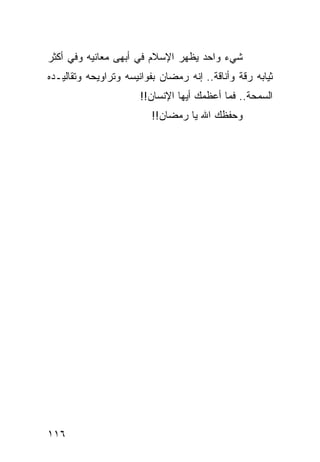 ‫ﺸﻲﺀ ﻭﺍﺤﺩ ﻴﻅﻬﺭ ﺍﻹﺴﻼﻡ ﻓﻲ ﺃﺒﻬﻰ ﻤﻌﺎﻨﻴﻪ ﻭﻓﻲ ﺃﻜﺜﺭ‬
‫ﺜﻴﺎﺒﻪ ﺭﻗﺔ ﻭﺃﻨﺎﻗﺔ.. ﺇﻨﻪ ﺭﻤﻀﺎﻥ ﺒﻔﻭﺍﻨﻴﺴﻪ ﻭﺘﺭﺍﻭﻴﺤﻪ ﻭﺘﻘﺎﻟﻴـﺩﻩ‬
                       ‫ﺍﻟﺴﻤﺤﺔ.. ﻓﻤﺎ ﺃﻋﻅﻤﻙ ﺃﻴﻬﺎ ﺍﻹﻨﺴﺎﻥ!!‬
                         ‫ﻭﺤﻔﻅﻙ ﺍﷲ ﻴﺎ ﺭﻤﻀﺎﻥ!!‬




‫٦١١‬
 