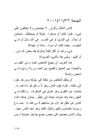 ‫ﺍﻟﺠﻤﻌﺔ ٣٢/١١/١٠٠٢‬
‫ﺍﻟﻨﺎﺱ ﺃﺸﻜﺎل ﻭﺃﻟﻭﺍﻥ.. ﻻ ﻴﺠﺘﻤﻌﻭﻥ ﻭﻻ ﻴﺨﺘﻠﻔﻭﻥ ﻋﻠﻰ‬
‫ﺸﻲﺀ.. ﻜﺒﺎﺭﺍ ﻜﺎﻨﻭﺍ ﺃﻭ ﺼﻐﺎﺭﺍ.. ﻤﻠﻭﻜﺎ ﺃﻭ ﺼﻌﺎﻟﻴﻙ.. ﺸﺤﺎﺫﻴﻥ‬
                    ‫ﹰ‬       ‫‪‬‬              ‫‪‬‬
‫ﺃﻭ ﻨﺒﻼﺀ.. ﻓﻲ ﺍﻟﺸﺭﻕ ﺃﻭ ﻓﻲ ﺍﻟﻐﺭﺏ.. ﻓﻲ ﺍﻟﺸـﻤﺎل ﺃﻭ ﻓـﻲ‬
            ‫ﺍﻟﺠﻨﻭﺏ.. ﺒﻴﻀﺎ ﻜﺎﻨﻭﺍ ﺃﻭ ﺴﻭﺩﺍ.. ﺴﺎﺩﺓ ﺃﻭ ﻋﺒﻴﺩﺍ!!‬
               ‫‪‬‬               ‫‪‬‬             ‫‪‬‬
‫ﺸﻲﺀ ﻭﺍﺤﺩ ﺃﻭ ﺃﻜﺜﺭ ﻗﻠﻴﻼ ﻴﺸﺘﺭﻙ ﻓﻴﻪ ﺒﻌﺽ ﺍﻟﻨـﺎﺱ..‬
                       ‫ﹰ‬
                     ‫ﺃﻭ ﻜﻠﻬﻡ.. ﻭﻟﻴﺱ ﻫﺫﺍ ﺒﺎﻟﺸﻲﺀ ﺍﻟﻐﺭﻴﺏ!!‬
‫ﺇﻨﻤﺎ ﺍﻟﻐﺭﻴﺏ ﺃﻥ ﻴﺠﻤﻊ ﺍﻟﺸﺨﺹ ﻨﻔﺴﻪ ﺒـﻴﻥ ﺍﻟﻁﻴـﺏ‬
‫ﻭﺍﻟﺨﺒﻴﺙ، ﺒﻴﻥ ﺍﻟﺠﻤﻴل ﻭﺍﻟﻘﺒﻴﺢ، ﺒﻴﻥ ﺍﻟﺤﺴـﻥ ﻭﺍﻟـﺭﺩﻱﺀ ﻓـﻲ‬
                                            ‫ﺸﺨﺹ ﻭﺍﺤﺩ!!‬
‫ﺃﻥ ﻴﻨﺘﻘل ﺍﻟﺘﻨﺎﻗﺽ ﻤﻥ ﺸﻜﻠﻪ ﺇﻟﻰ ﺴﻠﻭﻜﻪ ﻭﻤﻥ ﻅـﺎﻫﺭﻩ‬
‫ﺇﻟﻰ ﺒﺎﻁﻨﻪ.. ﻓﺘﺭﺍﻩ ﻴﻘﻭﺩ ﺍﻟﻨﺎﺱ ﻭﻫﻭ ﻻ ﻴـﺘﻘﻥ ﻗﻴـﺎﺩﺓ ﻨﻔﺴـﻪ..‬
‫ﻴﺘﺤﺩﺙ ﻋﻥ ﺍﻟﺘﻘﻭﻯ ﻭﻫﻭ ﻏﺎﺭﻕ ﻓﻲ ﺍﻟﻤﻨﻜﺭﺍﺕ.. ﻴـﺘﻜﻠﻡ ﻓـﻲ‬
‫ﺍﻟﺤﻕ ﻭﻋﻨﻪ ﻭﻗﺩ ﺘﺤﻭﻟﺕ ﺤﻴﺎﺘﻪ ﺇﻟﻰ ﺒﺎﻁل.. ﻴﺤﺎﻭل ﺠﺎﻫﺩﺍ ﺇﺜﻨﺎﺀ‬
       ‫‪‬‬
‫ﺍﻟﻨﺎﺱ ﻋﻥ ﺨﻠﻕ ﻫﻭ ﺃﻭل ﻤﻥ ﻴﺴﺎﺒﻘﻬﻡ ﺇﻟـﻰ ﻓﻌﻠـﻪ.. ﻴﺼـﺩﻉ‬
                                       ‫ﹸ‬
‫ﺭﺀﻭﺴﻨﺎ ﺒﺎﻟﻤﺒﺎﺩﺉ ﻭﺍﻟﻘﻴﻡ ﻭﺍﻟﻤﺜل ﺍﻟﻌﻠﻴﺎ ﻭﻫﻭ ﺃﺒﻌﺩ ﺍﻟﻨﺎﺱ ﻋﻨﻬﺎ..‬
‫ﻴﺅﻟﺏ ﺍﻟﻨﺎﺱ ﺒﻌﻀﻬﻡ ﻋﻠﻰ ﺒﻌﺽ، ﻴﻀﻊ ﺤﻭﺍﺠﺯ ﺤﺩﻴﺩﻴﺔ ﻟـﻴﺱ‬



‫٧١١‬
 