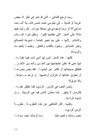 ‫ﺭﺒﻤﺎ ﺘﺭﺠﻊ ﻜﻠﻤﺎﺘﻲ – ﺍﻟﺘﻲ ﻗﺩ ﺘﺒﺩﻭ ﻓﻲ ﻨﻅﺭ ﺍﻟـﺒﻌﺽ‬
‫ﻏﺭﻴﺒﺔ ﺃﻭ ﻗﺎﺴﻴﺔ – ﺇﻟﻰ ﺠﻠﻭﺴﻲ ﺘﺤﺕ ﺸﻤﺱ ﻗﺎﺴـﻴﺔ "ﻟﺴـﻌﺕ‬
‫ﺩﻤﺎﻏﻲ"!! ﺃﻭ ﺭﺒﻤﺎ ﻟﻭﺠﻭﺩﻱ ﻓﻲ ﺤﺩﻴﻘﺔ ﺠﺭﺩﺍﺀ.. ﻜﻡ ﺭﺃﻴﺕ ﻓﻴﻬﺎ‬
‫ﻤﺜﺎﻻ ﻋﻠﻰ ﺍﻟﺩﻨﻴﺎ.. ﺍﻟﺘﻲ ﻨﻅﻠﻤﻬﺎ ﻜﺜﻴﺭﺍ.. ﻭﻨﻜﻴل ﻟﻬـﺎ ﺍﻟﺴـﺒﺎﺏ‬
                      ‫‪‬‬                             ‫ﹰ‬
‫ﻭﺍﻟﺸﺘﺎﺌﻡ.. ﻷﻨﻬﺎ – ﻋﻠﻰ ﺤﺩ ﺘﻌﺒﻴﺭ ﺍﻟﻌﺎﻤﺔ – ﺘﺴﻴﺭﻫﺎ ﺍﻟﻤﺼﺎﻟﺢ‬
‫ﻭﺘﺒﺘﺯ ﺍﻟﻤﺸﺎﻋﺭ.. ﻭﺘﺠﻭﺩ ﺒﺎﻟﻜﺫﺏ ﻭﺍﻟﻨﻔﺎﻕ.. ﻭﻁﺒ ‪‬ـﺎ ﺒﺎﻟﺨﺒـﺙ‬
          ‫ﻌ‬
                                                  ‫ﻭﺍﻟﺭﻴﺎﺀ!!‬
‫ﻟﻜﻨﻬﺎ.. ﻫﺫﻩ ﺍﻟﺩﻨﻴﺎ.. ﻟﻴﺱ ﻟﻬﺎ ﺃﺩﻨﻰ ﺫﻨﺏ ﻓﻴﻤﺎ ﻨﻘﻭﻟـﻪ..‬
‫ﺇﻨﻬﺎ ﺤﺘﻰ ﻗﺩ ﺘﻌﻠﻥ ﺍﺤﺘﺠﺎﺠﻬﺎ ﺒﻴﻥ ﺍﻟﺤـﻴﻥ ﻭﺍﻟﺤـﻴﻥ ﺍﻵﺨـﺭ..‬
‫ﻓﺘﻁﻠﻕ ﺼﻴﺤﺎﺘﻬﺎ ﺃﻭ ﺘﻜﺸﺭ ﻋﻥ ﺃﻨﻴﺎﺒﻬـﺎ.. ﻓﺘﻔـﻴﺽ ﺒﺤﻭﺭﻫـﺎ‬
‫ﺃﻭ ﺘﺤﺘﺭﻕ ﻏﺎﺒﺎﺘﻬﺎ ﺃﻭ ﺘﺘﺯﻟﺯل ﺃﺭﺍﻀﻴﻬﺎ.. ﺃﻭ ﺘﺭﻋﺩ ﺴـﻤﺎﺅﻫﺎ..‬
                                                ‫ﻭﻗﺩ ﺘﺒﺭﻕ!!‬
‫ﻭﻟﻴﺱ ﺍﻟﻌﻴﺏ ﻓﻲ ﺍﻟﺯﻤﻥ.. ﺍﻟﺭﺩﻱﺀ ﻜﻤﺎ ﻨﻁﻠﻕ ﻋﻠﻴـﻪ..‬
‫ﻓﺎﻟﺯﻤﺎﻥ ﻻ ﻴﺘﻐﻴﺭ.. ﺇﻨﻤﺎ ﻤﻌﺎﺩﻥ ﺍﻟﻨﺎﺱ ﻓﻴﻪ ﻫﻲ ﺍﻟﺭﺩﻴﺌﺔ.. ﺒـل‬
                                            ‫ﺸﺩﻴﺩﺓ ﺍﻟﺭﺩﺍﺀﺓ..‬
‫ﻭﻗﺩﻴﻤﺎ.. ﻗﺎل ﺍﻟﺸﺎﻓﻌﻲ ﻋﻥ ﻫﺫﻩ ﺍﻟﻨﻅﺭﻴـﺔ.. ﻨﻅﺭﻴـﺔ‬
                                        ‫‪‬‬
                                           ‫ﺍﻟﺯﻤﻥ ﺍﻟﺭﺩﻱﺀ..‬
‫ﻭﻤﺎ ﻟﺯﻤﺎﻨﻨﺎ ﻋﻴﺏ ﺴﻭﺍﻨـﺎ‬             ‫ﻨﻌﻴﺏ ﺯﻤﺎﻨﻨﺎ ﻭﺍﻟﻌﻴﺏ ﻓﻴﻨﺎ‬



‫١١‬
 