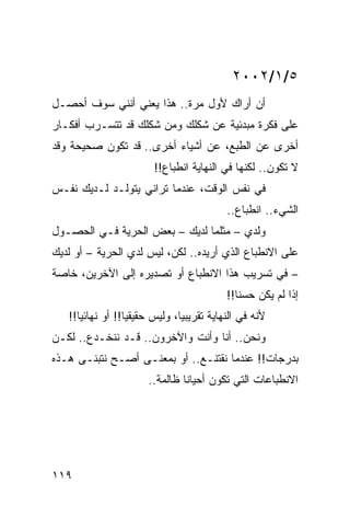 ‫٥/١/٢٠٠٢‬
‫ﺃﻥ ﺃﺭﺍﻙ ﻷﻭل ﻤﺭﺓ.. ﻫﺫﺍ ﻴﻌﻨﻲ ﺃﻨﻨﻲ ﺴﻭﻑ ﺃﺤﺼـل‬
‫ﻋﻠﻰ ﻓﻜﺭﺓ ﻤﺒﺩﺌﻴﺔ ﻋﻥ ﺸﻜﻠﻙ ﻭﻤﻥ ﺸﻜﻠﻙ ﻗﺩ ﺘﺘﺴـﺭﺏ ﺃﻓﻜـﺎﺭ‬
‫ﺃﺨﺭﻯ ﻋﻥ ﺍﻟﻁﺒﻊ، ﻋﻥ ﺃﺸﻴﺎﺀ ﺃﺨﺭﻯ.. ﻗﺩ ﺘﻜﻭﻥ ﺼﺤﻴﺤﺔ ﻭﻗﺩ‬
                        ‫ﻻ ﺘﻜﻭﻥ.. ﻟﻜﻨﻬﺎ ﻓﻲ ﺍﻟﻨﻬﺎﻴﺔ ﺍﻨﻁﺒﺎﻉ!!‬
‫ﻓﻲ ﻨﻔﺱ ﺍﻟﻭﻗﺕ، ﻋﻨﺩﻤﺎ ﺘﺭﺍﻨﻲ ﻴﺘﻭﻟـﺩ ﻟـﺩﻴﻙ ﻨﻔـﺱ‬
                                          ‫ﺍﻟﺸﻲﺀ.. ﺍﻨﻁﺒﺎﻉ..‬
‫ﻭﻟﺩﻱ – ﻤﺜﻠﻤﺎ ﻟﺩﻴﻙ – ﺒﻌﺽ ﺍﻟﺤﺭﻴﺔ ﻓـﻲ ﺍﻟﺤﺼـﻭل‬
                                      ‫‪‬‬
‫ﻋﻠﻰ ﺍﻻﻨﻁﺒﺎﻉ ﺍﻟﺫﻱ ﺃﺭﻴﺩﻩ.. ﻟﻜﻥ، ﻟﻴﺱ ﻟﺩﻱ ﺍﻟﺤﺭﻴﺔ – ﺃﻭ ﻟﺩﻴﻙ‬
                 ‫‪‬‬
‫– ﻓﻲ ﺘﺴﺭﻴﺏ ﻫﺫﺍ ﺍﻻﻨﻁﺒﺎﻉ ﺃﻭ ﺘﺼﺩﻴﺭﻩ ﺇﻟﻰ ﺍﻵﺨﺭﻴﻥ، ﺨﺎﺼﺔ‬
                                          ‫ﺇﺫﺍ ﻟﻡ ﻴﻜﻥ ﺤﺴﻨﺎ!!‬
                                             ‫ﹰ‬
   ‫ﻷﻨﻪ ﻓﻲ ﺍﻟﻨﻬﺎﻴﺔ ﺘﻘﺭﻴﺒﻴﺎ، ﻭﻟﻴﺱ ﺤﻘﻴﻘﻴﺎ!! ﺃﻭ ﻨﻬﺎﺌﻴﺎ!!‬
      ‫‪‬‬           ‫‪‬‬            ‫‪‬‬
‫ﻭﻨﺤﻥ.. ﺃﻨﺎ ﻭﺃﻨﺕ ﻭﺍﻵﺨﺭﻭﻥ.. ﻗـﺩ ﻨﻨﺨـﺩﻉ.. ﻟﻜـﻥ‬
‫ﺒﺩﺭﺠﺎﺕ!! ﻋﻨﺩﻤﺎ ﻨﻘﺘﻨـﻊ.. ﺃﻭ ﺒﻤﻌﻨـﻰ ﺃﺼـﺢ ﻨﺘﺒﻨـﻰ ﻫـﺫﻩ‬
                      ‫ﺍﻻﻨﻁﺒﺎﻋﺎﺕ ﺍﻟﺘﻲ ﺘﻜﻭﻥ ﺃﺤﻴﺎﻨﺎ ﻅﺎﻟﻤﺔ..‬
                               ‫ﹰ‬




‫٩١١‬
 