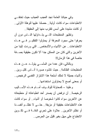 ‫ﻭﻓﻲ ﺤﻴﺎﺘﻨﺎ ﺍﻟﻌﺎﻤﺔ ﻨﺠﺩ ﺍﻟﻌﺠﺏ ﺍﻟﻌﺠﺎﺏ ﺤﻴﺙ ﺘﺨﺘﻔـﻲ‬
‫ﺍﻻﻨﻁﺒﺎﻋﺎﺕ ﺴﻭﺍﺀ ﻜﺎﻨﺕ ﺃﻭﻟﻴﺔ.. ﺤﺼﻠﻨﺎ ﻋﻠﻴﻬﺎ ﻟﻠﻭﻫﻠﺔ ﺍﻷﻭﻟﻰ..‬
        ‫ﺃﻭ ﻜﺎﻨﺕ ﻤﺸﻴﺩﺓ ﻋﻠﻰ ﺃﺴﺱ ﺘﻘﺘﺭﺏ ﻤﻨﻬﺎ ﺇﻟﻰ ﺍﻟﺤﻘﻴﻘﺔ..‬
‫ﻭﺘﻅﻬﺭ ﺍﻟﻤﻨﻁﺒﻌﺎﺕ ﺍﻟﺘـﻲ ﻴﺘـﺩﺍﻭﻟﻬﺎ ﺍﻟﻨـﺎﺱ ﺩﻭﻥ ﺃﻥ‬
‫ﻴﻌﺭﻓﻭﺍ ﺤﺘﻰ ﻤﺠﺭﺩ ﺍﻟﻤﻌﺭﻓﺔ ﺃﻭ ﻴﺤﺎﻭﻟﻭﺍ ﺍﻟﺘﻔﻜﻴـﺭ ﻓـﻲ ﻫـﺫﻩ‬
‫ﺍﻻﻨﻁﺒﺎﻋﺎﺕ.. ﻋﻥ ﺍﻷﺸﻴﺎﺀ ﻭﺍﻷﺸﺨﺎﺹ.. ﺍﻟﺘﻲ ﻭﺭﺩﺕ ﺇﻟﻴﻨﺎ ﻤﻥ‬
‫ﺍﻵﺨﺭﻴﻥ ﻭﺍﻟﺘﻲ ﻜﺎﻥ ﻤﻥ ﺍﻟﻤﻤﻜﻥ ﺠﺩﺍ ﺃﻻ ﺘﻜﻭﻥ ﺤﻘﻴﻘﻴﺔ ﺒﺼـﻔﺔ‬
                      ‫‪‬‬
                                 ‫ﺨﺎﺼﺔ ﻓﻲ ﻫﺫﺍ ﺍﻟﺯﻤﺎﻥ!!‬
‫ﻭﺒﺎﻟﺘﺎﻟﻲ، ﻓﺈﻥ ﻋﺩﺩﺍ ﻤﻥ ﺍﻟﻤﺂﺴـﻲ ﻴﺘﻭﻟـﺩ ﻋـﻥ ﻫـﺫﻩ‬
                            ‫‪‬‬
‫ﺍﻟﻤﻨﻁﺒﻌﺎﺕ ﺍﻟﻅﺎﻟﻤﺔ.. ﺤﻴﺙ ﺘﺘﺸﻭﻩ ﺼﻭﺭﺓ ﺃﻨـﺎﺱ ﻜﺜﻴـﺭﻴﻥ..‬
‫ﻭﺃﺸﻴﺎﺀ ﺠﻤﻴﻠﺔ ﻻ ﺘﻤﻠﻙ ﺃﺴﻠﺤﺔ ﻫﺫﺍ ﺍﻻﺒﺘﺯﺍﺯ ﺍﻟﻨﻔﺴﻲ ﺍﻟﺭﺨﻴﺹ..‬
                  ‫ﺃﻭ ﺒﻤﻌﻨﻰ ﺃﺼﺢ ﻻ ﻴﺤﺎﻭﻟﻭﻥ ﺍﺴﺘﺨﺩﺍﻤﻬﺎ..‬
‫ﻭﻋﻠﻴﻨﺎ – ﻜﻤﺤﺎﻭﻟﺔ ﻟﻠﻭﻗـﻭﻑ ﺃﻤـﺎﻡ ﻫـﺫﻩ ﺍﻷﺴـﺎﻟﻴﺏ‬
‫ﺍﻟﺭﺨﻴﺼﺔ.. ﺃﻥ ﻨﺭﻓﺽ ﺃﻥ ﻴﺼﺩﺭ ﺃﺤﺩ ﺍﻨﻁﺒﺎﻋﺎﺘﻪ ﺃﻭ ﻤﻨﻁﺒﻌﺎﺘﻪ‬
‫ﻋﻥ ﺍﻵﺨﺭﻴﻥ ﺴﻭﺍﺀ ﻜﺎﻨﻭﺍ ﺸﺨﻭﺼﺎ ﺃﻭ ﺃﺸﻴﺎﺀ.. ﺃﻭ ﺴﻭﺍﺀ ﻜﺎﻨﺕ‬
                         ‫‪‬‬
‫ﻫﺫﻩ ﺍﻻﻨﻁﺒﺎﻋﺎﺕ ﺤﻘﻴﻘﻴﺔ ﺃﻭ ﻤﺯﻴﻔﺔ.. ﺤﺘـﻰ ﻻ ﻨﻅﻠـﻡ ﺃﻨﻔﺴـﻨﺎ‬
‫ﺃﻭ ﻨﻅﻠﻡ ﺍﻵﺨﺭﻴﻥ.. ﻋﻼﻭﺓ ﻋﻠﻰ ﺘﺤﺭﻱ ﺍﻟﺩﻗـﺔ ﻓـﻲ ﺘﻜـﻭﻴﻥ‬
               ‫ﺍﻻﻨﻁﺒﺎﻉ ﻋﻠﻰ ﻤﻬل ﺒﻐﻴﺭ ﻗﻠﻴل ﻤﻥ ﺍﻟﺤﺭﺹ..‬



‫٠٢١‬
 