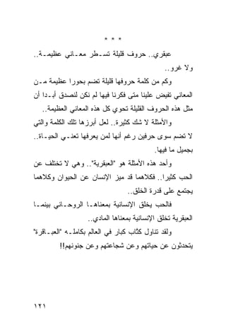 ‫***‬
‫ﻋﺒﻘﺭﻱ.. ﺤﺭﻭﻑ ﻗﻠﻴﻠﺔ ﺘﺴـﻁﺭ ﻤﻌـﺎﻨﻲ ﻋﻅﻴﻤـﺔ..‬
                                                ‫ﻭﻻ ﻏﺭﻭ..‬
‫ﻭﻜﻡ ﻤﻥ ﻜﻠﻤﺔ ﺤﺭﻭﻓﻬﺎ ﻗﻠﻴﻠﺔ ﺘﻀﻡ ﺒﺤﻭﺭﺍ ﻋﻅﻴﻤﺔ ﻤـﻥ‬
           ‫‪‬‬
‫ﺍﻟﻤﻌﺎﻨﻲ ﺘﻔﻴﺽ ﻋﻠﻴﻨﺎ ﻤﺘﻰ ﻓﻜﺭﻨﺎ ﻓﻴﻬﺎ ﻟﻡ ﻨﻜﻥ ﻟﻨﺼﺩﻕ ﺃﺒـﺩﺍ ﺃﻥ‬
    ‫‪‬‬
   ‫ﻤﺜل ﻫﺫﻩ ﺍﻟﺤﺭﻭﻑ ﺍﻟﻘﻠﻴﻠﺔ ﺘﺤﻭﻱ ﻜل ﻫﺫﻩ ﺍﻟﻤﻌﺎﻨﻲ ﺍﻟﻌﻅﻴﻤﺔ..‬
‫ﻭﺍﻷﻤﺜﻠﺔ ﻻ ﺸﻙ ﻜﺜﻴﺭﺓ.. ﻟﻌل ﺃﺒﺭﺯﻫﺎ ﺘﻠﻙ ﺍﻟﻜﻠﻤﺔ ﻭﺍﻟﺘﻲ‬
‫ﻻ ﺘﻀﻡ ﺴﻭﻯ ﺤﺭﻓﻴﻥ ﺭﻏﻡ ﺃﻨﻬﺎ ﻟﻤﻥ ﻴﻌﺭﻓﻬﺎ ﺘﻌﻨـﻲ ﺍﻟﺤﻴـﺎﺓ..‬
                                            ‫ﺒﺠﻤﻴل ﻤﺎ ﻓﻴﻬﺎ.‬
‫ﻭﺃﺤﺩ ﻫﺫﻩ ﺍﻷﻤﺜﻠﺔ ﻫﻭ "ﺍﻟﻌﺒﻘﺭﻴﺔ".. ﻭﻫﻲ ﻻ ﺘﺨﺘﻠﻑ ﻋﻥ‬
‫ﺍﻟﺤﺏ ﻜﺜﻴﺭﺍ.. ﻓﻜﻼﻫﻤﺎ ﻗﺩ ﻤﻴﺯ ﺍﻹﻨﺴﺎﻥ ﻋﻥ ﺍﻟﺤﻴﻭﺍﻥ ﻭﻜﻼﻫﻤﺎ‬
                                          ‫‪‬‬
                                  ‫ﻴﺠﺘﻤﻊ ﻋﻠﻰ ﻗﺩﺭﺓ ﺍﻟﺨﻠﻕ..‬
‫ﻓﺎﻟﺤﺏ ﻴﺨﻠﻕ ﺍﻹﻨﺴﺎﻨﻴﺔ ﺒﻤﻌﻨﺎﻫـﺎ ﺍﻟﺭﻭﺤـﺎﻨﻲ ﺒﻴﻨﻤـﺎ‬
                    ‫ﺍﻟﻌﺒﻘﺭﻴﺔ ﺘﺨﻠﻕ ﺍﻹﻨﺴﺎﻨﻴﺔ ﺒﻤﻌﻨﺎﻫﺎ ﺍﻟﻤﺎﺩﻱ..‬
‫ﻭﻟﻘﺩ ﺘﻨﺎﻭل ﻜ ﱠﺎﺏ ﻜﺒﺎﺭ ﻓﻲ ﺍﻟﻌﺎﻟﻡ ﺒﻜﺎﻤﻠـﻪ "ﺍﻟﻌﺒـﺎﻗﺭﺓ"‬
                                     ‫ﹸﺘ‬
         ‫ﻴﺘﺤﺩﺜﻭﻥ ﻋﻥ ﺤﻴﺎﺘﻬﻡ ﻭﻋﻥ ﺸﺠﺎﻋﺘﻬﻡ ﻭﻋﻥ ﺠﻨﻭﻨﻬﻡ!!‬




‫١٢١‬
 