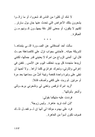 ‫ﻻ ﺸﻙ ﺃﻥ ﻜﺜﻴﺭﺍ ﻤﻥ ﺍﻟﻨﺎﺱ ﻗﺩ ﺸﻌﺭﻭﺍ، ﺃﻭ ﻤﺎ ﺯﺍﻟـﻭﺍ‬
                                 ‫‪‬‬
‫ﻴﺸﻌﺭﻭﻥ ﺒﺘﻠﻙ ﺍﻷﻋﺭﺍﺽ ﺍﻟﺘﻲ ﺘﺤﺩﺙ ﻋﻨﻬﺎ ﺠﺎﻥ ﺒﻭل ﺴﺎﺭﺘﺭ..‬
‫ﻟﻜﻨﻬﻡ ﻻ ﻴﺜﻘﻭﻥ، ﺃﻭ ﺒﻤﻌﻨﻰ ﺃﻜﺜﺭ ﺩﻗﺔ ﻴﺠﻬﻠـﻭﻥ ﻜـﻭﻨﻬﻡ ﻤـﻥ‬
                                               ‫ﺍﻟﻌﺒﺎﻗﺭﺓ..‬
                        ‫***‬
‫ﺴﺄﻟﺕ ﺃﺤﺩ ﺃﺼﺩﻗﺎﺌﻲ ﻋﻥ ﺍﻟﺼـﻭﺭﺓ ﺍﻟﺘـﻲ ﻴﺘﻤﻨﺎﻫـﺎ‬
‫ﻟﺸﺭﻴﻜﺔ ﺤﻴﺎﺘﻪ.. ﻓﺄﺠﺎﺒﻨﻲ ﺒﺠﻭﺍﺏ ﻨﺯل ﻋﻠﻲ ﻜﺎﻟﺼﺎﻋﻘﺔ ﺤﻴـﺙ‬
              ‫‪‬‬
‫ﻗﺎل ﻟﻲ: ﺃﺘﻤﻨﻰ ﺍﻟﺯﻭﺍﺝ ﻤﻥ ﺍﻤﺭﺃﺓ ﻻ ﻴﻌﻨﻴﻨﻲ ﻗﺩﺭ ﺠﻤﺎﻟﻬﺎ، ﻟﻜﻨﻨﻲ‬
‫ﺃﺭﻴﺩﻫﺎ ﻤﺘﺠﺩﺩﺓ ﻜل ﻴﻭﻡ، ﺘﺨﺘﻠﻑ ﺍﻟﻴﻭﻡ ﻋﻥ ﺍﻷﻤﺱ.. ﺘﺘﻔﻨﻥ ﻓﻲ‬
‫ﺇﻏﺭﺍﺌﻲ ﻭﺇﺜﺎﺭﺘﻲ، ﻭﺘﺤﺭﻙ ﻏﺭﺍﺌﺯﻱ ﻜﻠﻤﺎ ﺃﺭﺍﻫﺎ.. ﻭﻻ ﺃﺤﺒﻬﺎ ﺃﻥ‬
‫ﺘﺒﻘﻰ ﻋﻠﻰ ﻭﺘﻴﺭﺓ ﻭﺍﺤﺩﺓ ﻜﻨﻐﻤﺔ ﺭﺘﻴﺒﺔ ﺃﻤل ﻤﻥ ﺴﻤﺎﻋﻬﺎ ﺒﻌﺩ ﻤﺭﺓ‬
                  ‫ﱡ‬
               ‫ﺃﻭ ﻤﺭﺘﻴﻥ. ﺜﻡ ﺭﺒﺕ ﻋﻠﻰ ﻜﺘﻔﻲ ﻭﺃﻀﺎﻑ ﻗﺎﺌﻼ:‬
                ‫ﹰ‬
‫"ﺃﺭﻴﺩ ﺍﻤﺭﺃﺓ ﺘﺭﻗﺹ ﻭﺘﻐﻨﻲ ﻟﻲ ﻭﺘﺸﻌﺭﻨﻲ ﺒﺭﺠـﻭﻟﺘﻲ‬
                                        ‫ﻭﺃﺸﻌﺭ ﺒﺄﻨﻭﺜﺘﻬﺎ"..‬
                       ‫ﻓﺭﺩﺩﺕ ﻋﻠﻴﻪ ﻤﺘﻬﻜﻤﺎ ﺒﻘﻭﻟﻲ:‬
                                ‫ﹼ‬
             ‫"ﺇﺫﻥ ﺃﻨﺕ ﺘﺭﻴﺩ ﻋﺎﻫﺭﺓ.. ﻭﻟﻴﺱ ﺯﻭﺠﺔ".‬
‫ﻓﺭﺩ ﻋﻠﻲ ﺒﻬﺩﻭﺀ ﻤﺅﻜﺩﺍ ﻟﻲ ﺃﻨﻬﺎ ﺇﻥ ﻟـﻡ ﺘﻔﻌـل ﺫﻟـﻙ‬
                           ‫‪‬‬          ‫‪‬‬
                          ‫ﻓﺴﻭﻑ ﺘﻜﻭﻥ ﺃﺴﻭﺃ ﻤﻥ ﺍﻟﻌﺎﻫﺭﺓ..‬



‫٣٢١‬
 