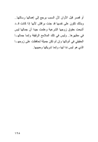 ‫ﺃﻭ ﻗﺼﺭ ﻗﺒل ﺍﻷﻭﺍﻥ ﻷﻥ ﺍﻟﺴﺒﺏ ﻴﺭﺠﻊ ﺇﻟﻰ ﺇﻫﻤﺎﻟﻬﺎ ﺭﺴﺎﻟﺘﻬﺎ..‬
                                               ‫‪‬‬
‫ﻭﺒﺫﻟﻙ ﺘﻜﻭﻥ ﻋﻠﻰ ﻨﻔﺴﻬﺎ ﻗﺩ ﺠﻨﺕ ﺒﺭﺍﻗﺵ ﻷﻨﻬﺎ ﺇﺫﺍ ﻜﺎﻨﺕ ﻗـﺩ‬
‫ﺃﺸﺒﻌﺕ ﺤﻘﻭﻕ ﺯﻭﺠﻬﺎ ﺍﻟﺸﺭﻋﻴﺔ ﻭﻋﻠﻤﺕ ﺠﻴﺩﺍ ﺃﻥ ﺠﻤﺎﻟﻬﺎ ﻟﻴﺱ‬
               ‫‪‬‬
‫ﻓﻲ ﻤﻅﻬﺭﻫﺎ.. ﻭﻟﻴﺱ ﻓﻲ ﺘﻠﻙ ﺍﻟﻤﻼﻤﺢ ﺍﻟﺭﻗﻴﻘﺔ ﻭﺇﻨﻤﺎ ﺠﻤﺎﻟﻬـﺎ‬
‫ﺍﻟﺤﻘﻴﻘﻲ ﻓﻲ ﺃﻨﻭﺜﺘﻬﺎ ﻭﺇﻥ ﻟﻡ ﺘﻜﻥ ﺠﻤﻴﻠﺔ ﻟﺤﺎﻓﻅﺕ ﻋﻠﻰ ﺯﻭﺠﻬـﺎ‬
              ‫ﺍﻟﺫﻱ ﻫﻭ ﻟﻴﺱ ﻨﺩﺍ ﻟﻬﺎ، ﻭﺇﻨﻤﺎ ﺸﺭﻴﻜﻬﺎ ﻭﺤﺒﻴﺒﻬﺎ.‬
                                          ‫‪‬‬




‫٥٢١‬
 