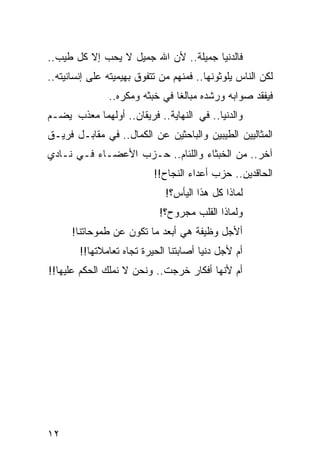 ‫ﻓﺎﻟﺩﻨﻴﺎ ﺠﻤﻴﻠﺔ.. ﻷﻥ ﺍﷲ ﺠﻤﻴل ﻻ ﻴﺤﺏ ﺇﻻ ﻜل ﻁﻴﺏ..‬
‫ﻟﻜﻥ ﺍﻟﻨﺎﺱ ﻴﻠﻭﺜﻭﻨﻬﺎ.. ﻓﻤﻨﻬﻡ ﻤﻥ ﺘﺘﻔﻭﻕ ﺒﻬﻴﻤﻴﺘﻪ ﻋﻠﻰ ﺇﻨﺴﺎﻨﻴﺘﻪ..‬
                 ‫‪‬‬
               ‫ﻓﻴﻔﻘﺩ ﺼﻭﺍﺒﻪ ﻭﺭﺸﺩﻩ ﻤﺒﺎﻟﻐﺎ ﻓﻲ ﺨﺒﺜﻪ ﻭﻤﻜﺭﻩ..‬
                                ‫ﹰ‬
‫ﻭﺍﻟﺩﻨﻴﺎ.. ﻓﻲ ﺍﻟﻨﻬﺎﻴﺔ.. ﻓﺭﻴﻘﺎﻥ.. ﺃﻭﻟﻬﻤﺎ ﻤﻌﺫﺏ ﻴﻀـﻡ‬
‫ﺍﻟﻤﺜﺎﻟﻴﻴﻥ ﺍﻟﻁﻴﺒﻴﻥ ﻭﺍﻟﺒﺎﺤﺜﻴﻥ ﻋﻥ ﺍﻟﻜﻤﺎل.. ﻓﻲ ﻤﻘﺎﺒـل ﻓﺭﻴـﻕ‬
‫ﺁﺨﺭ.. ﻤﻥ ﺍﻟﺨﺒﺜﺎﺀ ﻭﺍﻟﻠﺌﺎﻡ.. ﺤـﺯﺏ ﺍﻷﻋﻀـﺎﺀ ﻓـﻲ ﻨـﺎﺩﻱ‬
                           ‫ﺍﻟﺤﺎﻗﺩﻴﻥ.. ﺤﺯﺏ ﺃﻋﺩﺍﺀ ﺍﻟﻨﺠﺎﺡ!!‬
                              ‫ﻟﻤﺎﺫﺍ ﻜل ﻫﺫﺍ ﺍﻟﻴﺄﺱ؟!‬
                            ‫ﻭﻟﻤﺎﺫﺍ ﺍﻟﻘﻠﺏ ﻤﺠﺭﻭﺡ؟!‬
      ‫ﺃﻷﺠل ﻭﻅﻴﻔﺔ ﻫﻲ ﺃﺒﻌﺩ ﻤﺎ ﺘﻜﻭﻥ ﻋﻥ ﻁﻤﻭﺤﺎﺘﻨﺎ!‬
        ‫ﺃﻡ ﻷﺠل ﺩﻨﻴﺎ ﺃﺼﺎﺒﺘﻨﺎ ﺍﻟﺤﻴﺭﺓ ﺘﺠﺎﻩ ﺘﻌﺎﻤﻼﺘﻬﺎ!!‬
‫ﺃﻡ ﻷﻨﻬﺎ ﺃﻓﻜﺎﺭ ﺨﺭﺠﺕ.. ﻭﻨﺤﻥ ﻻ ﻨﻤﻠﻙ ﺍﻟﺤﻜﻡ ﻋﻠﻴﻬﺎ!!‬




‫٢١‬
 