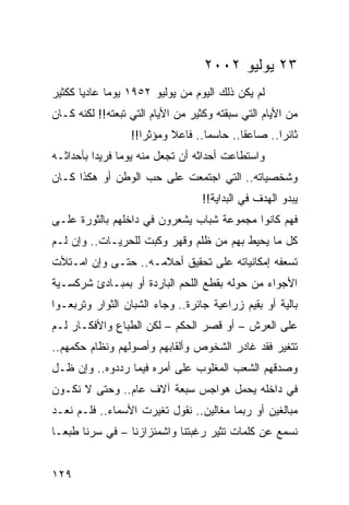 ‫٣٢ ﻴﻭﻟﻴﻭ ٢٠٠٢‬
‫ﻟﻡ ﻴﻜﻥ ﺫﻟﻙ ﺍﻟﻴﻭﻡ ﻤﻥ ﻴﻭﻟﻴﻭ ٢٥٩١ ﻴﻭﻤﺎ ﻋﺎﺩﻴﺎ ﻜﻜﺜﻴﺭ‬
       ‫‪‬‬     ‫‪‬‬
‫ﻤﻥ ﺍﻷﻴﺎﻡ ﺍﻟﺘﻲ ﺴﺒﻘﺘﻪ ﻭﻜﺜﻴﺭ ﻤﻥ ﺍﻷﻴﺎﻡ ﺍﻟﺘﻲ ﺘﺒﻌﺘﻪ!! ﻟﻜﻨﻪ ﻜـﺎﻥ‬
                  ‫ﺜﺎﺌﺭﺍ.. ﺼﺎﻋﻘﺎ.. ﺤﺎﺴﻤﺎ.. ﻓﺎﻋﻼ ﻭﻤﺅﺜﺭﺍ!!‬
                     ‫‪‬‬     ‫ﹰ‬       ‫‪‬‬       ‫ﹰ‬       ‫‪‬‬
‫ﻭﺍﺴﺘﻁﺎﻋﺕ ﺃﺤﺩﺍﺜﻪ ﺃﻥ ﺘﺠﻌل ﻤﻨﻪ ﻴﻭﻤﺎ ﻓﺭﻴﺩﺍ ﺒﺄﺤﺩﺍﺜـﻪ‬
          ‫‪‬‬     ‫‪‬‬
‫ﻭﺸﺨﺼﻴﺎﺘﻪ.. ﺍﻟﺘﻲ ﺍﺠﺘﻤﻌﺕ ﻋﻠﻰ ﺤﺏ ﺍﻟﻭﻁﻥ ﺃﻭ ﻫﻜﺫﺍ ﻜـﺎﻥ‬
                                  ‫ﻴﺒﺩﻭ ﺍﻟﻬﺩﻑ ﻓﻲ ﺍﻟﺒﺩﺍﻴﺔ!!‬
‫ﻓﻬﻡ ﻜﺎﻨﻭﺍ ﻤﺠﻤﻭﻋﺔ ﺸﺒﺎﺏ ﻴﺸﻌﺭﻭﻥ ﻓﻲ ﺩﺍﺨﻠﻬﻡ ﺒﺎﻟﺜﻭﺭﺓ ﻋﻠـﻰ‬
‫ﻜل ﻤﺎ ﻴﺤﻴﻁ ﺒﻬﻡ ﻤﻥ ﻅﻠﻡ ﻭﻗﻬﺭ ﻭﻜﺒﺕ ﻟﻠﺤﺭﻴـﺎﺕ.. ﻭﺇﻥ ﻟـﻡ‬
‫ﺘﺴﻌﻔﻪ ﺇﻤﻜﺎﻨﻴﺎﺘﻪ ﻋﻠﻰ ﺘﺤﻘﻴﻕ ﺃﺤﻼﻤـﻪ.. ﺤﺘـﻰ ﻭﺇﻥ ﺍﻤـﺘﻸﺕ‬
‫ﺍﻷﺠﻭﺍﺀ ﻤﻥ ﺤﻭﻟﻪ ﺒﻘﻁﻊ ﺍﻟﻠﺤﻡ ﺍﻟﺒﺎﺭﺩﺓ ﺃﻭ ﺒﻤﺒـﺎﺩﺉ ﺸﺭﻜﺴـﻴﺔ‬
‫ﺒﺎﻟﻴﺔ ﺃﻭ ﺒﻘﻴﻡ ﺯﺭﺍﻋﻴﺔ ﺠﺎﺌﺭﺓ.. ﻭﺠﺎﺀ ﺍﻟﺸﺒﺎﻥ ﺍﻟﺜﻭﺍﺭ ﻭﺘﺭﺒﻌـﻭﺍ‬
‫ﻋﻠﻰ ﺍﻟﻌﺭﺵ – ﺃﻭ ﻗﺼﺭ ﺍﻟﺤﻜﻡ – ﻟﻜﻥ ﺍﻟﻁﺒﺎﻉ ﻭﺍﻷﻓﻜـﺎﺭ ﻟـﻡ‬
‫ﺘﺘﻐﻴﺭ ﻓﻘﺩ ﻏﺎﺩﺭ ﺍﻟﺸﺨﻭﺹ ﻭﺃﻟﻘﺎﺒﻬﻡ ﻭﺃﺼﻭﻟﻬﻡ ﻭﻨﻅﺎﻡ ﺤﻜﻤﻬﻡ..‬
‫ﻭﺼﺩﻗﻬﻡ ﺍﻟﺸﻌﺏ ﺍﻟﻤﻐﻠﻭﺏ ﻋﻠﻰ ﺃﻤﺭﻩ ﻓﻴﻤﺎ ﺭﺩﺩﻭﻩ.. ﻭﺇﻥ ﻅـل‬
‫ﻓﻲ ﺩﺍﺨﻠﻪ ﻴﺤﻤل ﻫﻭﺍﺠﺱ ﺴﺒﻌﺔ ﺁﻻﻑ ﻋﺎﻡ.. ﻭﺤﺘﻰ ﻻ ﻨﻜـﻭﻥ‬
‫ﻤﺒﺎﻟﻐﻴﻥ ﺃﻭ ﺭﺒﻤﺎ ﻤﻐﺎﻟﻴﻥ.. ﻨﻘﻭل ﺘﻐﻴﺭﺕ ﺍﻷﺴﻤﺎﺀ.. ﻓﻠـﻡ ﻨﻌـﺩ‬
‫ﻨﺴﻤﻊ ﻋﻥ ﻜﻠﻤﺎﺕ ﺘﺜﻴﺭ ﺭﻏﺒﺘﻨﺎ ﻭﺍﺸﻤﺌﺯﺍﺯﻨﺎ – ﻓﻲ ﺴﺭﻨﺎ ﻁﺒ ‪‬ـﺎ‬
  ‫ﻌ‬


‫٩٢١‬
 