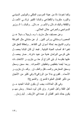 ‫ﻭﻜﻤﺎ ﺘﻌﻭﺩﻨﺎ-!! ﻤﻥ ﻋﻴﻨﺔ ﺍﻟﻤﺭﺴﻭﻡ ﺍﻟﻤﻠﻜﻲ ﻭﺍﻟﺒﻭﻟﻴﺱ ﺍﻟﺴﻴﺎﺴﻲ‬
‫ﻭﺍﻟﻠﻭﺭﺩ ﻤﻜﺭﻭﻨﺎ ﻭﺍﻹﻗﻁﺎﻋﻲ ﻭﺍﻟﺒﺎﺸﺎ ﺍﻟﻜﺒﻴﺭ ﺘﺭﻜـﻲ ﺍﻷﺼـل‬
‫ﻭﺍﻟﺜﻘﺎﻓﺔ ﻭﺍﻟﺒﻙ ﻓـﻼﻥ ﻭﺍﻷﻤﻴـﺭ ﻋـﻼﻥ.. ﻭﺍﻟﺒﺎﺸـﺎ ﺍﻟـﻭﺯﻴﺭ‬
                      ‫ﺍﻟﻨﺴﻭﺍﻨﺠﻲ ﻭﺍﻟﺤﺭﺍﻤﻲ ﻋﻼﻥ ﺍﻟﻌﻼﻨﻲ..‬
‫ﻭﻋﻥ ﻤﺼﺎﻴﻑ ﻤﺜل ﻤﺎﺭﻴﻨـﺎ ﻭﻤـﺎﺭﺒﻴﻼ ﺒـﺩﻴﻼ ﻋـﻥ‬
    ‫ﹰ‬
‫ﺍﻟﻤﻌﻤﻭﺭﺓ ﻭﺴﺘﺎﻨﻠﻲ ﻭﺭﺃﺱ ﺍﻟﺘﻴﻥ.. ﺃﻭ ﻋﻥ ﻤﺸﺎﺘﻲ ﻤﺜل ﺍﻟﻐﺭﺩﻗﺔ‬
‫ﻭﺸﺭﻡ ﺍﻟﺸﻴﺦ ﺒﻌﺩ ﺇﺤﺎﻟﺔ ﺃﺴﻭﺍﻥ ﺇﻟﻰ ﺍﻟﺘﻘﺎﻋﺩ.. ﻭﺇﺤﻘﺎﻗﺎ ﻟﻠﺤﻕ ﻓﺈﻥ‬
          ‫ﹰ‬
‫ﺘﻐﻴﺭﺍ ﻗﺩ ﺃﺼﺎﺏ ﺍﻟﺤﻴﺎﺓ ﺍﻟﻨﻴﺎﺒﻴﺔ.. ﻓﺒﻌﺩ ﺃﻥ ﻜﺎﻥ ﺍﻟﺒﺎﺸﺎ ﻴﺤﺼـل‬
                                                    ‫‪‬‬
‫ﻋﻠﻰ ﻜﺭﺴﻲ ﺍﻟﺒﺭﻟﻤﺎﻥ ﻫﺩﻴﺔ ﻤﻥ ﻋﺒﻴﺩ ﺩﺍﺌﺭﺘﻪ.. ﺼﺎﺭ ﻴﺤﺼـل‬
‫ﻋﻠﻴﻬﺎ ﺒﻔﻠﻭﺴﻪ ﺃﻭ ﺒﻠﻲ ﺍﻟﺫﺭﺍﻉ ﺃﻭ ﺤﺘـﻰ ﺒﺘﺯﻭﻴـﺭ ﺍﻻﻨﺘﺨﺎﺒـﺎﺕ‬
                                  ‫‪‬‬
‫ﻭﺭﺒﻤﺎ ﺃﻴﻀﺎ ﺒﺘﻁﻔﻴﺱ ﻭﺘﻁﻔﻴﺵ ﺍﻷﺼﻭﺍﺕ.. ﺒﻌﺩ ﺴﺠﻥ ﻭﺴﺤل‬
                                     ‫‪‬‬
‫ﻭﺴﺤﻕ ﺍﻟﻤﻌﺎﺭﺽ ﻭﺍﻟﻤﺴـﺘﻘل ﻭﺍﻟﻐﻠﺒـﺎﻥ.. ﻭﻜﻤـﺎﻥ ﺒﺘﺯﻭﻴـﺭ‬
‫ﺍﻷﺴﻤﺎﺀ.. ﻜﻔﻭﺭﻱ ﺒﺩﻻ ﻤﻥ ﺍﻟﺭﺯﺍﻓﻲ!! ﻭﻓﻲ ﻜﺜﻴﺭ ﻤﻥ ﺍﻷﺤﻴﺎﻥ‬
                                ‫ﹰ‬
               ‫ﻤﻥ ﺘﺄﺜﻴﺭ ﺍﻟﻘﻨﺎﺒل ﺍﻟﻤﺜﻴﺭﺓ ﻟﻠﺩﻤﻭﻉ.. ﻭﺍﻟﺸﻤﻭﻉ!!‬
‫ﻭﻓﻲ ﻜل ﺍﻟﺤﺎﻻﺕ، ﻴﺠﺏ ﺃﻥ ﻴﻜﻭﻥ ﺍﻟﺒﺎﺸﺎ ﺍﻟﺠﺩﻴﺩ ﻤـﻥ‬
‫ﺃﻫل ﺍﻟﺜﻘﺔ ﻭﺃﻫل ﺍﻟﺨﺒﺭﺓ.. ﻭﺇﻥ ﻜﺎﻥ ﺃﺒﻭﻩ ﺸﺤﺎﺘﺎ.. ﻭﻤﺵ ﻤﻬـﻡ‬
            ‫ﹰ‬
 ‫ﻴﻜﻭﻥ ﺠﺩﻙ ﺘﺎﺠﺭ ﺃﻗﻁﺎﻥ ﺃﻭ ﻋﻤﺩﺓ ﻓﻲ ﺍﻷﺭﻴﺎﻑ.. ﺃﻴﺎﻡ ﺯﻤﺎﻥ..‬




‫٠٣١‬
 