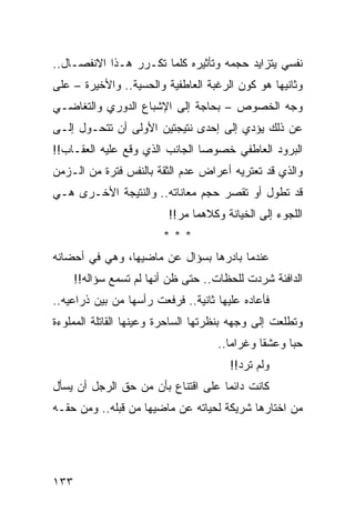 ‫ﻨﻔﺴﻲ ﻴﺘﺯﺍﻴﺩ ﺤﺠﻤﻪ ﻭﺘﺄﺜﻴﺭﻩ ﻜﻠﻤﺎ ﺘﻜـﺭﺭ ﻫـﺫﺍ ﺍﻻﻨﻔﺼـﺎل..‬
‫ﻭﺜﺎﻨﻴﻬﺎ ﻫﻭ ﻜﻭﻥ ﺍﻟﺭﻏﺒﺔ ﺍﻟﻌﺎﻁﻔﻴﺔ ﻭﺍﻟﺤﺴﻴﺔ.. ﻭﺍﻷﺨﻴﺭﺓ – ﻋﻠﻰ‬
‫ﻭﺠﻪ ﺍﻟﺨﺼﻭﺹ – ﺒﺤﺎﺠﺔ ﺇﻟﻰ ﺍﻹﺸﺒﺎﻉ ﺍﻟﺩﻭﺭﻱ ﻭﺍﻟﺘﻐﺎﻀـﻲ‬
‫ﻋﻥ ﺫﻟﻙ ﻴﺅﺩﻱ ﺇﻟﻰ ﺇﺤﺩﻯ ﻨﺘﻴﺠﺘﻴﻥ ﺍﻷﻭﻟﻰ ﺃﻥ ﺘﺘﺤـﻭل ﺇﻟـﻰ‬
‫ﺍﻟﺒﺭﻭﺩ ﺍﻟﻌﺎﻁﻔﻲ ﺨﺼﻭﺼﺎ ﺍﻟﺠﺎﻨﺏ ﺍﻟﺫﻱ ﻭﻗﻊ ﻋﻠﻴﻪ ﺍﻟﻌﻘـﺎﺏ!!‬
                                ‫‪‬‬
‫ﻭﺍﻟﺫﻱ ﻗﺩ ﺘﻌﺘﺭﻴﻪ ﺃﻋﺭﺍﺽ ﻋﺩﻡ ﺍﻟﺜﻘﺔ ﺒﺎﻟﻨﻔﺱ ﻓﺘﺭﺓ ﻤﻥ ﺍﻟـﺯﻤﻥ‬
‫ﻗﺩ ﺘﻁﻭل ﺃﻭ ﺘﻘﺼﺭ ﺤﺠﻡ ﻤﻌﺎﻨﺎﺘﻪ.. ﻭﺍﻟﻨﺘﻴﺠﺔ ﺍﻷﺨـﺭﻯ ﻫـﻲ‬
                          ‫ﺍﻟﻠﺠﻭﺀ ﺇﻟﻰ ﺍﻟﺨﻴﺎﻨﺔ ﻭﻜﻼﻫﻤﺎ ﻤﺭ!!‬
                         ‫***‬
‫ﻋﻨﺩﻤﺎ ﺒﺎﺩﺭﻫﺎ ﺒﺴﺅﺍل ﻋﻥ ﻤﺎﻀﻴﻬﺎ، ﻭﻫﻲ ﻓﻲ ﺃﺤﻀﺎﻨﻪ‬
      ‫ﺍﻟﺩﺍﻓﺌﺔ ﺸﺭﺩﺕ ﻟﻠﺤﻅﺎﺕ.. ﺤﺘﻰ ﻅﻥ ﺃﻨﻬﺎ ﻟﻡ ﺘﺴﻤﻊ ﺴﺅﺍﻟﻪ!!‬
‫ﻓﺄﻋﺎﺩﻩ ﻋﻠﻴﻬﺎ ﺜﺎﻨﻴﺔ.. ﻓﺭﻓﻌﺕ ﺭﺃﺴﻬﺎ ﻤﻥ ﺒﻴﻥ ﺫﺭﺍﻋﻴﻪ..‬
‫ﻭﺘﻁﻠﻌﺕ ﺇﻟﻰ ﻭﺠﻬﻪ ﺒﻨﻅﺭﺘﻬﺎ ﺍﻟﺴﺎﺤﺭﺓ ﻭﻋﻴﻨﻬﺎ ﺍﻟﻘﺎﺘﻠﺔ ﺍﻟﻤﻤﻠﻭﺀﺓ‬
                                     ‫ﺤﺒﺎ ﻭﻋﺸﻘﺎ ﻭﻏﺭﺍﻤﺎ..‬
                                        ‫‪‬‬      ‫ﹰ‬     ‫‪‬‬
                                       ‫ﻭﻟﻡ ﺘﺭﺩ!!‬
‫ﻜﺎﻨﺕ ﺩﺍﺌﻤﺎ ﻋﻠﻰ ﺍﻗﺘﻨﺎﻉ ﺒﺄﻥ ﻤﻥ ﺤﻕ ﺍﻟﺭﺠل ﺃﻥ ﻴﺴﺄل‬
                                    ‫‪‬‬
‫ﻤﻥ ﺍﺨﺘﺎﺭﻫﺎ ﺸﺭﻴﻜﺔ ﻟﺤﻴﺎﺘﻪ ﻋﻥ ﻤﺎﻀﻴﻬﺎ ﻤﻥ ﻗﺒﻠﻪ.. ﻭﻤﻥ ﺤﻘـﻪ‬




‫٣٣١‬
 