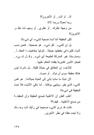 ‫ﺃﻨﺎ.. ﺃﻭ ﺃﻨﺕ.. ﺃﻭ ﺍﻵﺨﺭﻭﻥ؟!‬
                            ‫ﺭﺒﻤﺎ ﻨﻌﻡ!! ﻭﺭﺒﻤﺎ ﻻ!!‬
‫ﻤﻥ ﻭﺠﻬﺔ ﻨﻅﺭﻙ.. ﺃﻭ ﻨﻅﺭﻱ.. ﺃﻭ ﻭﺠﻬـﺎﺕ ﻨﻅـﺭ‬
                                               ‫ﺍﻵﺨﺭﻴﻥ!!‬
      ‫ﻟﻜﻥ ﺍﻟﺤﻘﻴﻘﺔ ﺃﻨﻨﺎ ﻟﺴﻨﺎ ﻀﺤﻴﺔ ﻟﺸﻲﺀ، ﺃﻱ ﺸﻲﺀ!!‬
‫ﺒل ﺇﻥ ﺍﻟﺸﻲﺀ.. ﻜل ﺸﻲﺀ.. ﻫﻭ ﻀﺤﻴﺘﻨﺎ.. ﻓﻨﺤﻥ ﻨﺴﺏ‬
‫ﺃﺸﻴﺎﺀ ﻜﺜﻴﺭﺓ ﻓﻲ ﺤﻘﻴﻘﺘﻬﺎ ﺠﻤﻴﻠﺔ.. ﻨﻠﻭﺜﻬﺎ ﺒﻤﻔﺎﻫﻴﻤﻨـﺎ ﺍﻟﺨﻁـﺄ..‬
‫ﻭﻤﻤﺎﺭﺴﺘﻨﺎ ﻏﻴﺭ ﺍﻟﻤﺩﺭﻜﺔ ﻟﻁﺒﻴﻌﺔ ﺃﻱ ﺸﻲﺀ.. ﻭﻜـل ﺸـﻲﺀ..‬
                  ‫ﻓﺠﻌل ﺍﻷﻤﻭﺭ ﺘﻘﺩﻴﺭﻴﺔ ﻴﻔﻘﺩﻨﺎ ﺍﻟﺤﻜﻡ ﻋﻠﻴﻬﺎ..‬
‫ﻟﻸﺴﻑ، ﺇﻥ ﺍﻟﺤﻘﺎﺌﻕ ﻓﻲ ﺤﻴﺎﺘﻨﺎ ﻗﻠﻴﻠﺔ.. ﺒل ﻨﺎﺩﺭﺓ، ﻟﻴﺱ‬
                     ‫ﻫﻨﺎﻙ ﺤﻘﻴﻘﺔ ﺴﻭﻯ ﺃﻥ ﻨﻭﻟﺩ.. ﺃﻭ ﻨﻤﻭﺕ.‬
‫ﻷﻥ ﺸﻴﺌﺎ ﻤﺎ ﻤﺎﺩﻴﺎ ﻴﺄﺘﻲ ﺇﻟﻰ ﺍﻟﺤﻴﺎﺓ ﺒﻤﻴﻼﺩﻨﺎ.. ﻫﻭ ﻨﻔﺱ‬
                                  ‫‪‬‬        ‫ً‬
‫ﺍﻟﺸﻲﺀ ﺍﻟﺫﻱ ﻴﻘﺒﺭ ﻭﻴﻨﺘﻬﻲ ﺒﻭﻓﺎﺘﻨﺎ.. ﺃﻤﺎ ﺒﺎﻗﻲ ﺍﻷﺸﻴﺎﺀ ﻓﻼ ﺘﻤﺕ‬
                                        ‫ﻟﻠﺤﻘﻴﻘﺔ ﻓﻲ ﺸﻲﺀ!!‬
‫ﺃﻏﻠﺏ ﺍﻟﻅﻥ ﺃﻥ ﺍﻷﻏﻠﺒﻴﺔ ﺘﺼﻨﻊ ﺍﻟﺤﻘﻴﻘﺔ ﻭﺃﻥ ﺍﻟﺤﻘﻴﻘـﺔ‬
                               ‫ﻤﻥ ﺼﻨﻊ ﺍﻷﻏﻠﺒﻴﺔ.. ﻜﻴﻑ؟؟‬
‫ﻓﺄﻨﺕ ﻗﺩ ﺘﺭﻯ ﺍﻟﺸﻲﺀ ﺼﺤﻴﺤﺎ ﻓﻲ ﺭﺃﻴﻙ ﺃﻨﺕ ﻭﺤـﺩﻙ‬
                   ‫‪‬‬
                         ‫ﻭﻻ ﺘﺠﺩﻩ ﻫﻜﺫﺍ ﻓﻲ ﻨﻅﺭ ﺍﻵﺨﺭﻴﻥ..‬



‫٥٣١‬
 