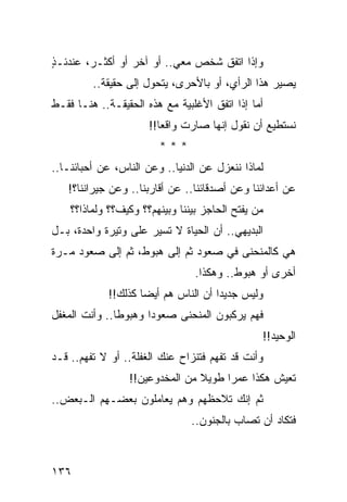 ‫ﻭﺇﺫﺍ ﺍﺘﻔﻕ ﺸﺨﺹ ﻤﻌﻲ.. ﺃﻭ ﺁﺨﺭ ﺃﻭ ﺃﻜﺜـﺭ، ﻋﻨﺩﺌـﺫ‬
‫ٍ‬
         ‫ﻴﺼﻴﺭ ﻫﺫﺍ ﺍﻟﺭﺃﻱ، ﺃﻭ ﺒﺎﻷﺤﺭﻯ، ﻴﺘﺤﻭل ﺇﻟﻰ ﺤﻘﻴﻘﺔ..‬
‫ﺃﻤﺎ ﺇﺫﺍ ﺍﺘﻔﻕ ﺍﻷﻏﻠﺒﻴﺔ ﻤﻊ ﻫﺫﻩ ﺍﻟﺤﻘﻴﻘـﺔ.. ﻫﻨـﺎ ﻓﻘـﻁ‬
                      ‫ﻨﺴﺘﻁﻴﻊ ﺃﻥ ﻨﻘﻭل ﺇﻨﻬﺎ ﺼﺎﺭﺕ ﻭﺍﻗﻌﺎ!!‬
                         ‫‪‬‬
                        ‫***‬
‫ﻟﻤﺎﺫﺍ ﻨﻨﻌﺯل ﻋﻥ ﺍﻟﺩﻨﻴﺎ.. ﻭﻋﻥ ﺍﻟﻨﺎﺱ، ﻋﻥ ﺃﺤﺒﺎﺌﻨـﺎ..‬
   ‫ﻋﻥ ﺃﻋﺩﺍﺌﻨﺎ ﻭﻋﻥ ﺃﺼﺩﻗﺎﺌﻨﺎ.. ﻋﻥ ﺃﻗﺎﺭﺒﻨﺎ.. ﻭﻋﻥ ﺠﻴﺭﺍﻨﻨﺎ؟!‬
    ‫ﻤﻥ ﻴﻔﺘﺢ ﺍﻟﺤﺎﺠﺯ ﺒﻴﻨﻨﺎ ﻭﺒﻴﻨﻬﻡ؟؟ ﻭﻜﻴﻑ؟؟ ﻭﻟﻤﺎﺫﺍ؟؟‬
‫ﺍﻟﺒﺩﻴﻬﻲ.. ﺃﻥ ﺍﻟﺤﻴﺎﺓ ﻻ ﺘﺴﻴﺭ ﻋﻠﻰ ﻭﺘﻴﺭﺓ ﻭﺍﺤﺩﺓ، ﺒـل‬
‫ﻫﻲ ﻜﺎﻟﻤﻨﺤﻨﻰ ﻓﻲ ﺼﻌﻭﺩ ﺜﻡ ﺇﻟﻰ ﻫﺒﻭﻁ، ﺜﻡ ﺇﻟﻰ ﺼﻌﻭﺩ ﻤـﺭﺓ‬
                                 ‫ﺃﺨﺭﻯ ﺃﻭ ﻫﺒﻭﻁ.. ﻭﻫﻜﺫﺍ.‬
            ‫ﻭﻟﻴﺱ ﺠﺩﻴﺩﺍ ﺃﻥ ﺍﻟﻨﺎﺱ ﻫﻡ ﺃﻴﻀﺎ ﻜﺫﻟﻙ!!‬
                    ‫‪‬‬                ‫‪‬‬
‫ﻓﻬﻡ ﻴﺭﻜﺒﻭﻥ ﺍﻟﻤﻨﺤﻨﻰ ﺼﻌﻭﺩﺍ ﻭﻫﺒﻭﻁﺎ.. ﻭﺃﻨﺕ ﺍﻟﻤﻐﻔل‬
               ‫ﹰ‬      ‫‪‬‬
                                                ‫ﺍﻟﻭﺤﻴﺩ!!‬
‫ﻭﺃﻨﺕ ﻗﺩ ﺘﻔﻬﻡ ﻓﺘﻨﺯﺍﺡ ﻋﻨﻙ ﺍﻟﻐﻔﻠﺔ.. ﺃﻭ ﻻ ﺘﻔﻬﻡ.. ﻗـﺩ‬
                 ‫ﺘﻌﻴﺵ ﻫﻜﺫﺍ ﻋﻤﺭﺍ ﻁﻭﻴﻼ ﻤﻥ ﺍﻟﻤﺨﺩﻭﻋﻴﻥ!!‬
                                ‫ﹰ‬     ‫‪‬‬
‫ﺜﻡ ﺇﻨﻙ ﺘﻼﺤﻅﻬﻡ ﻭﻫﻡ ﻴﻌﺎﻤﻠﻭﻥ ﺒﻌﻀـﻬﻡ ﺍﻟـﺒﻌﺽ..‬
                                ‫ﻓﺘﻜﺎﺩ ﺃﻥ ﺘﺼﺎﺏ ﺒﺎﻟﺠﻨﻭﻥ..‬



‫٦٣١‬
 