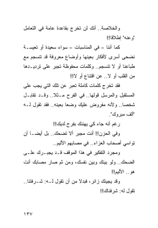 ‫ﻭﺍﻟﺨﻼﺼﺔ.. ﺃﻨﻙ ﻟﻥ ﺘﺨﺭﺝ ﺒﻘﺎﻋﺩﺓ ﻋﺎﻤﺔ ﻓﻲ ﺍﻟﺘﻌﺎﻤل‬
                                        ‫"ﻭﻋﻨﻪ" ﺇﻁﻼﻗﺎ!!‬
                                           ‫ﹰ‬
‫ﻜﻤﺎ ﺃﻨﻨﺎ – ﻓﻲ ﺍﻟﻤﻨﺎﺴﺒﺎﺕ – ﺴﻭﺍﺀ ﺴﻌﻴﺩﺓ ﺃﻭ ﺘﻌﻴﺴـﺔ‬
‫ﻨﻀﺤﻰ ﺃﺴﺭﻯ ﻷﻓﻜﺎﺭ ﺒﻌﻴﻨﻬﺎ ﻭﺃﻭﻀﺎﻉ ﻤﻌﺭﻭﻓﺔ ﻗﺩ ﺘﻨﺴﺠﻡ ﻤﻊ‬
‫ﻁﺒﺎﻋﻨﺎ ﺃﻭ ﻻ ﺘﻨﺴﺠﻡ.. ﻭﻜﻠﻤﺎﺕ ﻤﺤﻔﻭﻅﺔ ﺘﺠﺒﺭ ﻋﻠﻰ ﺘﺭﺩﻴـﺩﻫﺎ‬
                      ‫ﻤﻥ ﺍﻟﻘﻠﺏ ﺃﻭ ﻻ.. ﻋﻥ ﺍﻗﺘﻨﺎﻉ ﺃﻭ ﻻ!!‬
‫ﻓﻘﺩ ﺘﺨﺭﺝ ﻜﻠﻤﺎﺕ ﻜﺎﻤﻠﺔ ﺘﻌﺒﺭ ﻋﻥ ﺘﻠﻙ ﺍﻟﺘﻲ ﻴﺠﺏ ﻋﻠﻰ‬
‫ﺍﻟﻤﺴﺘﻘﺒل ﻭﺍﻟﻤﺭﺴل ﻗﻭﻟﻬﺎ.. ﻓﻲ ﺍﻟﻔﺭﺡ ﻤـﺜﻼ.. ﻭﻗـﺩ ﺘﻘﺎﺒـل‬
              ‫ﹰ‬
‫ﺸﺨﺼﺎ.. ﻭﻷﻨﻪ ﻤﻔﺭﻭﺽ ﻋﻠﻴﻙ ﻭﻀﻌﺎ ﺒﻌﻴﻨﻪ.. ﻓﻘﺩ ﺘﻘﻭل ﻟـﻪ‬
                      ‫‪‬‬                      ‫‪‬‬
                                         ‫"ﺃﻟﻑ ﻤﺒﺭﻭﻙ".‬
              ‫ﺭﻏﻡ ﺃﻨﻪ ﺠﺎﺀ ﻜﻲ ﻴﻬﻨﺌﻙ ﺒﻔﺭﺡ ﻟﺩﻴﻙ!!‬
‫ﻭﻓﻲ ﺍﻟﺤﺯﻥ!! ﺃﻨﺕ ﻤﺠﺒﺭ ﺃﻻ ﺘﻀﺤﻙ.. ﺒل ﺃﻴ ‪‬ـﺎ ﺃﻥ‬
     ‫ﻀ‬
              ‫ﺘﻭﺍﺴﻲ ﺃﺼﺤﺎﺏ ﺍﻟﻌﺯﺍﺀ.. ﻓﻲ ﻤﺼﺎﺒﻬﻡ ﺍﻷﻟﻴﻡ..‬
‫ﻭﻤﺠﺭﺩ ﺍﻟﺘﻔﻜﻴﺭ ﻓﻲ ﻫﺫﺍ ﺍﻟﻤﻭﻗﻑ ﻗـﺩ ﻴﺠﺒـﺭﻙ ﻋﻠـﻰ‬
‫ﺍﻟﻀﺤﻙ.. ﻭﻟﻭ ﺒﻴﻨﻙ ﻭﺒﻴﻥ ﻨﻔﺴﻙ، ﻭﻤﻥ ﺜﻡ ﺼﺎﺭ ﻤﺼﺎﺒﻙ ﺃﻨﺕ‬
                                          ‫ﻫﻭ.. ﺍﻷﻟﻴﻡ!!‬
‫ﻭﻗﺩ ﻴﺠﻴﺌﻙ ﺯﺍﺌﺭ، ﻓﺒﺩﻻ ﻤﻥ ﺃﻥ ﺘﻘﻭل ﻟـﻪ: ﺸـﺭﻓﺘﻨﺎ..‬
                          ‫ﹰ‬
                                    ‫ﺘﻘﻭل ﻟﻪ: ﺸﺭﻓﻨﺎﻙ!!‬



‫٧٣١‬
 